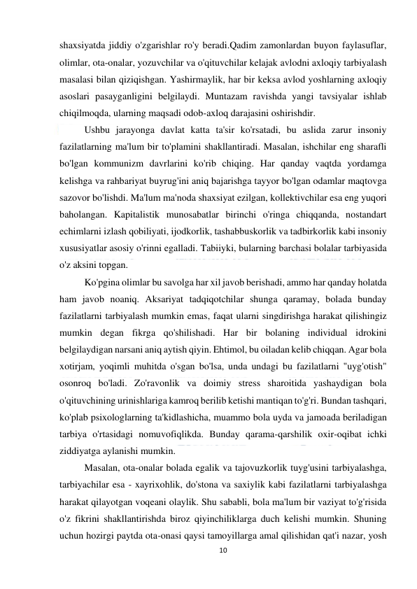  
10 
 
shaxsiyatda jiddiy o'zgarishlar ro'y beradi.Qadim zamonlardan buyon faylasuflar, 
olimlar, ota-onalar, yozuvchilar va o'qituvchilar kelajak avlodni axloqiy tarbiyalash 
masalasi bilan qiziqishgan. Yashirmaylik, har bir keksa avlod yoshlarning axloqiy 
asoslari pasayganligini belgilaydi. Muntazam ravishda yangi tavsiyalar ishlab 
chiqilmoqda, ularning maqsadi odob-axloq darajasini oshirishdir. 
 
Ushbu jarayonga davlat katta ta'sir ko'rsatadi, bu aslida zarur insoniy 
fazilatlarning ma'lum bir to'plamini shakllantiradi. Masalan, ishchilar eng sharafli 
bo'lgan kommunizm davrlarini ko'rib chiqing. Har qanday vaqtda yordamga 
kelishga va rahbariyat buyrug'ini aniq bajarishga tayyor bo'lgan odamlar maqtovga 
sazovor bo'lishdi. Ma'lum ma'noda shaxsiyat ezilgan, kollektivchilar esa eng yuqori 
baholangan. Kapitalistik munosabatlar birinchi o'ringa chiqqanda, nostandart 
echimlarni izlash qobiliyati, ijodkorlik, tashabbuskorlik va tadbirkorlik kabi insoniy 
xususiyatlar asosiy o'rinni egalladi. Tabiiyki, bularning barchasi bolalar tarbiyasida 
o'z aksini topgan. 
 
Ko'pgina olimlar bu savolga har xil javob berishadi, ammo har qanday holatda 
ham javob noaniq. Aksariyat tadqiqotchilar shunga qaramay, bolada bunday 
fazilatlarni tarbiyalash mumkin emas, faqat ularni singdirishga harakat qilishingiz 
mumkin degan fikrga qo'shilishadi. Har bir bolaning individual idrokini 
belgilaydigan narsani aniq aytish qiyin. Ehtimol, bu oiladan kelib chiqqan. Agar bola 
xotirjam, yoqimli muhitda o'sgan bo'lsa, unda undagi bu fazilatlarni "uyg'otish" 
osonroq bo'ladi. Zo'ravonlik va doimiy stress sharoitida yashaydigan bola 
o'qituvchining urinishlariga kamroq berilib ketishi mantiqan to'g'ri. Bundan tashqari, 
ko'plab psixologlarning ta'kidlashicha, muammo bola uyda va jamoada beriladigan 
tarbiya o'rtasidagi nomuvofiqlikda. Bunday qarama-qarshilik oxir-oqibat ichki 
ziddiyatga aylanishi mumkin. 
 
Masalan, ota-onalar bolada egalik va tajovuzkorlik tuyg'usini tarbiyalashga, 
tarbiyachilar esa - xayrixohlik, do'stona va saxiylik kabi fazilatlarni tarbiyalashga 
harakat qilayotgan voqeani olaylik. Shu sababli, bola ma'lum bir vaziyat to'g'risida 
o'z fikrini shakllantirishda biroz qiyinchiliklarga duch kelishi mumkin. Shuning 
uchun hozirgi paytda ota-onasi qaysi tamoyillarga amal qilishidan qat'i nazar, yosh 
