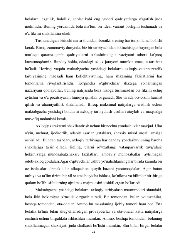  
11 
 
bolalarni ezgulik, halollik, adolat kabi eng yuqori qadriyatlarga o'rgatish juda 
muhimdir. Buning yordamida bola ma'lum bir ideal variant borligini tushunadi va 
o'z fikrini shakllantira oladi. 
 
Tushunadigan birinchi narsa shundan iboratki, trening har tomonlama bo'lishi 
kerak. Biroq, zamonaviy dunyoda, biz bir tarbiyachidan ikkinchisiga o'tayotgan bola 
mutlaqo qarama-qarshi qadriyatlarni o'zlashtiradigan vaziyatni tobora ko'proq 
kuzatmoqdamiz. Bunday holda, odatdagi o'quv jarayoni mumkin emas, u tartibsiz 
bo'ladi. Hozirgi vaqtda maktabgacha yoshdagi bolalarni axloqiy-vatanparvarlik 
tarbiyasining maqsadi ham kollektivistning, ham shaxsning fazilatlarini har 
tomonlama rivojlantirishdir. Ko'pincha o'qituvchilar shaxsga yo'naltirilgan 
nazariyani qo'llaydilar, buning natijasida bola nizoga tushmasdan o'z fikrini ochiq 
aytishni va o'z pozitsiyasini himoya qilishni o'rganadi. Shu tarzda o'z-o'zini hurmat 
qilish va ahamiyatlilik shakllanadi. Biroq, maksimal natijalarga erishish uchun 
maktabgacha yoshdagi bolalarni axloqiy tarbiyalash usullari ataylab va maqsadga 
muvofiq tanlanishi kerak. 
 
Axloqiy xarakterni shakllantirish uchun bir nechta yondashuvlar mavjud. Ular 
o'yin, mehnat, ijodkorlik, adabiy asarlar (ertaklar), shaxsiy misol orqali amalga 
oshiriladi. Bundan tashqari, axloqiy tarbiyaga har qanday yondashuv uning barcha 
shakllariga ta'sir qiladi. Keling, ularni ro'yxatlang: vatanparvarlik tuyg'ulari; 
hokimiyatga munosabat;shaxsiy fazilatlar; jamoaviy munosabatlar; aytilmagan 
odob-axloq qoidalari.Agar o'qituvchilar ushbu yo'nalishlarning har birida kamida bir 
oz ishlasalar, demak ular allaqachon ajoyib bazani yaratmoqdalar. Agar butun 
tarbiya va ta'lim tizimi bir xil sxema bo'yicha ishlasa, ko'nikma va bilimlar bir-biriga 
qatlam bo'lib, sifatlarning ajralmas majmuasini tashkil etgan bo'lar edi. 
 
Maktabgacha yoshdagi bolalarni axloqiy tarbiyalash muammolari shundaki, 
bola ikki hokimiyat o'rtasida o'zgarib turadi. Bir tomondan, bular o'qituvchilar, 
boshqa tomondan, ota-onalar. Ammo bu masalaning ijobiy tomoni ham bor. Erta 
bolalik ta'limi bilan shug'ullanadigan provayderlar va ota-onalar katta natijalarga 
erishish uchun birgalikda ishlashlari mumkin. Ammo, boshqa tomondan, bolaning 
shakllanmagan shaxsiyati juda chalkash bo'lishi mumkin. Shu bilan birga, bolalar 
