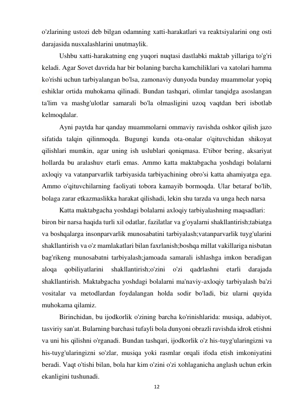  
12 
 
o'zlarining ustozi deb bilgan odamning xatti-harakatlari va reaktsiyalarini ong osti 
darajasida nusxalashlarini unutmaylik. 
 
Ushbu xatti-harakatning eng yuqori nuqtasi dastlabki maktab yillariga to'g'ri 
keladi. Agar Sovet davrida har bir bolaning barcha kamchiliklari va xatolari hamma 
ko'rishi uchun tarbiyalangan bo'lsa, zamonaviy dunyoda bunday muammolar yopiq 
eshiklar ortida muhokama qilinadi. Bundan tashqari, olimlar tanqidga asoslangan 
ta'lim va mashg'ulotlar samarali bo'la olmasligini uzoq vaqtdan beri isbotlab 
kelmoqdalar. 
 
Ayni paytda har qanday muammolarni ommaviy ravishda oshkor qilish jazo 
sifatida talqin qilinmoqda. Bugungi kunda ota-onalar o'qituvchidan shikoyat 
qilishlari mumkin, agar uning ish uslublari qoniqmasa. E'tibor bering, aksariyat 
hollarda bu aralashuv etarli emas. Ammo katta maktabgacha yoshdagi bolalarni 
axloqiy va vatanparvarlik tarbiyasida tarbiyachining obro'si katta ahamiyatga ega. 
Ammo o'qituvchilarning faoliyati tobora kamayib bormoqda. Ular betaraf bo'lib, 
bolaga zarar etkazmaslikka harakat qilishadi, lekin shu tarzda va unga hech narsa 
 
Katta maktabgacha yoshdagi bolalarni axloqiy tarbiyalashning maqsadlari: 
biron bir narsa haqida turli xil odatlar, fazilatlar va g'oyalarni shakllantirish;tabiatga 
va boshqalarga insonparvarlik munosabatini tarbiyalash;vatanparvarlik tuyg'ularini 
shakllantirish va o'z mamlakatlari bilan faxrlanish;boshqa millat vakillariga nisbatan 
bag'rikeng munosabatni tarbiyalash;jamoada samarali ishlashga imkon beradigan 
aloqa 
qobiliyatlarini 
shakllantirish;o'zini 
o'zi 
qadrlashni 
etarli 
darajada 
shakllantirish. Maktabgacha yoshdagi bolalarni ma'naviy-axloqiy tarbiyalash ba'zi 
vositalar va metodlardan foydalangan holda sodir bo'ladi, biz ularni quyida 
muhokama qilamiz. 
 
Birinchidan, bu ijodkorlik o'zining barcha ko'rinishlarida: musiqa, adabiyot, 
tasviriy san'at. Bularning barchasi tufayli bola dunyoni obrazli ravishda idrok etishni 
va uni his qilishni o'rganadi. Bundan tashqari, ijodkorlik o'z his-tuyg'ularingizni va 
his-tuyg'ularingizni so'zlar, musiqa yoki rasmlar orqali ifoda etish imkoniyatini 
beradi. Vaqt o'tishi bilan, bola har kim o'zini o'zi xohlaganicha anglash uchun erkin 
ekanligini tushunadi. 
