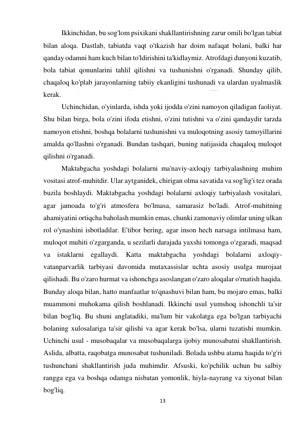  
13 
 
 
Ikkinchidan, bu sog'lom psixikani shakllantirishning zarur omili bo'lgan tabiat 
bilan aloqa. Dastlab, tabiatda vaqt o'tkazish har doim nafaqat bolani, balki har 
qanday odamni ham kuch bilan to'ldirishini ta'kidlaymiz. Atrofdagi dunyoni kuzatib, 
bola tabiat qonunlarini tahlil qilishni va tushunishni o'rganadi. Shunday qilib, 
chaqaloq ko'plab jarayonlarning tabiiy ekanligini tushunadi va ulardan uyalmaslik 
kerak. 
 
Uchinchidan, o'yinlarda, ishda yoki ijodda o'zini namoyon qiladigan faoliyat. 
Shu bilan birga, bola o'zini ifoda etishni, o'zini tutishni va o'zini qandaydir tarzda 
namoyon etishni, boshqa bolalarni tushunishni va muloqotning asosiy tamoyillarini 
amalda qo'llashni o'rganadi. Bundan tashqari, buning natijasida chaqaloq muloqot 
qilishni o'rganadi. 
 
Maktabgacha yoshdagi bolalarni ma'naviy-axloqiy tarbiyalashning muhim 
vositasi atrof-muhitdir. Ular aytganidek, chirigan olma savatida va sog'lig'i tez orada 
buzila boshlaydi. Maktabgacha yoshdagi bolalarni axloqiy tarbiyalash vositalari, 
agar jamoada to'g'ri atmosfera bo'lmasa, samarasiz bo'ladi. Atrof-muhitning 
ahamiyatini ortiqcha baholash mumkin emas, chunki zamonaviy olimlar uning ulkan 
rol o'ynashini isbotladilar. E'tibor bering, agar inson hech narsaga intilmasa ham, 
muloqot muhiti o'zgarganda, u sezilarli darajada yaxshi tomonga o'zgaradi, maqsad 
va istaklarni egallaydi. Katta maktabgacha yoshdagi bolalarni axloqiy-
vatanparvarlik tarbiyasi davomida mutaxassislar uchta asosiy usulga murojaat 
qilishadi. Bu o'zaro hurmat va ishonchga asoslangan o'zaro aloqalar o'rnatish haqida. 
Bunday aloqa bilan, hatto manfaatlar to'qnashuvi bilan ham, bu mojaro emas, balki 
muammoni muhokama qilish boshlanadi. Ikkinchi usul yumshoq ishonchli ta'sir 
bilan bog'liq. Bu shuni anglatadiki, ma'lum bir vakolatga ega bo'lgan tarbiyachi 
bolaning xulosalariga ta'sir qilishi va agar kerak bo'lsa, ularni tuzatishi mumkin. 
Uchinchi usul - musobaqalar va musobaqalarga ijobiy munosabatni shakllantirish. 
Aslida, albatta, raqobatga munosabat tushuniladi. Bolada ushbu atama haqida to'g'ri 
tushunchani shakllantirish juda muhimdir. Afsuski, ko'pchilik uchun bu salbiy 
rangga ega va boshqa odamga nisbatan yomonlik, hiyla-nayrang va xiyonat bilan 
bog'liq. 
