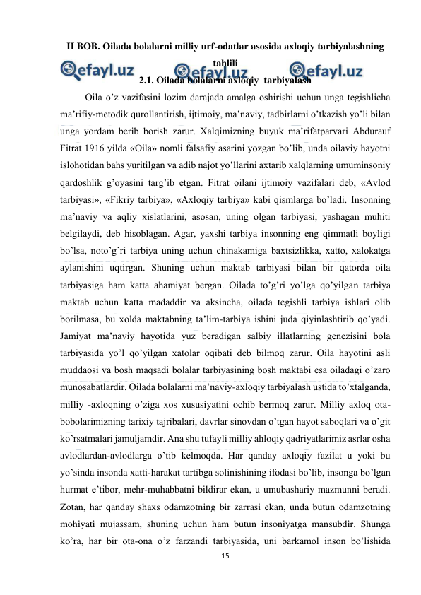  
15 
 
II BOB. Oilada bolalarni milliy urf-odatlar asosida axloqiy tarbiyalashning 
tahlili 
2.1. Oilada bolalarni axloqiy  tarbiyalash 
 
Oila o’z vazifasini lozim darajada amalga oshirishi uchun unga tegishlicha 
ma’rifiy-metodik qurollantirish, ijtimoiy, ma’naviy, tadbirlarni o’tkazish yo’li bilan 
unga yordam berib borish zarur. Xalqimizning buyuk ma’rifatparvari Abdurauf 
Fitrat 1916 yilda «Oila» nomli falsafiy asarini yozgan bo’lib, unda oilaviy hayotni 
islohotidan bahs yuritilgan va adib najot yo’llarini axtarib xalqlarning umuminsoniy 
qardoshlik g’oyasini targ’ib etgan. Fitrat oilani ijtimoiy vazifalari deb, «Avlod 
tarbiyasi», «Fikriy tarbiya», «Axloqiy tarbiya» kabi qismlarga bo’ladi. Insonning 
ma’naviy va aqliy xislatlarini, asosan, uning olgan tarbiyasi, yashagan muhiti 
belgilaydi, deb hisoblagan. Agar, yaxshi tarbiya insonning eng qimmatli boyligi 
bo’lsa, noto’g’ri tarbiya uning uchun chinakamiga baxtsizlikka, xatto, xalokatga 
aylanishini uqtirgan. Shuning uchun maktab tarbiyasi bilan bir qatorda oila 
tarbiyasiga ham katta ahamiyat bergan. Oilada to’g’ri yo’lga qo’yilgan tarbiya 
maktab uchun katta madaddir va aksincha, oilada tegishli tarbiya ishlari olib 
borilmasa, bu xolda maktabning ta’lim-tarbiya ishini juda qiyinlashtirib qo’yadi. 
Jamiyat ma’naviy hayotida yuz beradigan salbiy illatlarning genezisini bola 
tarbiyasida yo’l qo’yilgan xatolar oqibati deb bilmoq zarur. Oila hayotini asli 
muddaosi va bosh maqsadi bolalar tarbiyasining bosh maktabi esa oiladagi o’zaro 
munosabatlardir. Oilada bolalarni ma’naviy-axloqiy tarbiyalash ustida to’xtalganda, 
milliy -axloqning o’ziga xos xususiyatini ochib bermoq zarur. Milliy axloq ota-
bobolarimizning tarixiy tajribalari, davrlar sinovdan o’tgan hayot saboqlari va o’git 
ko’rsatmalari jamuljamdir. Ana shu tufayli milliy ahloqiy qadriyatlarimiz asrlar osha 
avlodlardan-avlodlarga o’tib kelmoqda. Har qanday axloqiy fazilat u yoki bu 
yo’sinda insonda xatti-harakat tartibga solinishining ifodasi bo’lib, insonga bo’lgan 
hurmat e’tibor, mehr-muhabbatni bildirar ekan, u umubashariy mazmunni beradi. 
Zotan, har qanday shaxs odamzotning bir zarrasi ekan, unda butun odamzotning 
mohiyati mujassam, shuning uchun ham butun insoniyatga mansubdir. Shunga 
ko’ra, har bir ota-ona o’z farzandi tarbiyasida, uni barkamol inson bo’lishida 
