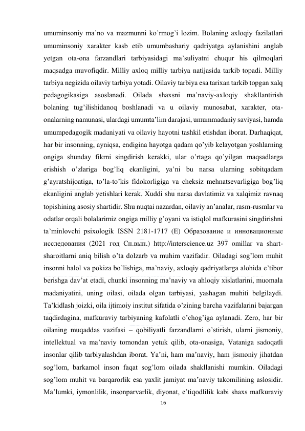  
16 
 
umuminsoniy ma’no va mazmunni ko’rmog’i lozim. Bolaning axloqiy fazilatlari 
umuminsoniy xarakter kasb etib umumbashariy qadriyatga aylanishini anglab 
yetgan ota-ona farzandlari tarbiyasidagi ma’suliyatni chuqur his qilmoqlari 
maqsadga muvofiqdir. Milliy axloq milliy tarbiya natijasida tarkib topadi. Milliy 
tarbiya negizida oilaviy tarbiya yotadi. Oilaviy tarbiya esa tarixan tarkib topgan xalq 
pedagogikasiga asoslanadi. Oilada shaxsni ma’naviy-axloqiy shakllantirish 
bolaning tug’ilishidanoq boshlanadi va u oilaviy munosabat, xarakter, ota-
onalarning namunasi, ulardagi umumta’lim darajasi, umummadaniy saviyasi, hamda 
umumpedagogik madaniyati va oilaviy hayotni tashkil etishdan iborat. Darhaqiqat, 
har bir insonning, ayniqsa, endigina hayotga qadam qo’yib kelayotgan yoshlarning 
ongiga shunday fikrni singdirish kerakki, ular o’rtaga qo’yilgan maqsadlarga 
erishish o’zlariga bog’liq ekanligini, ya’ni bu narsa ularning sobitqadam 
g’ayratshijoatiga, to’la-to’kis fidokorligiga va cheksiz mehnatsevarligiga bog’liq 
ekanligini anglab yetishlari kerak. Xuddi shu narsa davlatimiz va xalqimiz ravnaq 
topishining asosiy shartidir. Shu nuqtai nazardan, oilaviy an’analar, rasm-rusmlar va 
odatlar orqali bolalarimiz ongiga milliy g’oyani va istiqlol mafkurasini singdirishni 
ta’minlovchi psixologik ISSN 2181-1717 (E) Образование и инновационные 
исследования (2021 год Сп.вып.) http://interscience.uz 397 omillar va shart-
sharoitlarni aniq bilish o’ta dolzarb va muhim vazifadir. Oiladagi sog’lom muhit 
insonni halol va pokiza bo’lishiga, ma’naviy, axloqiy qadriyatlarga alohida e’tibor 
berishga dav’at etadi, chunki insonning ma’naviy va ahloqiy xislatlarini, muomala 
madaniyatini, uning oilasi, oilada olgan tarbiyasi, yashagan muhiti belgilaydi. 
Ta’kidlash joizki, oila ijtimoiy institut sifatida o’zining barcha vazifalarini bajargan 
taqdirdagina, mafkuraviy tarbiyaning kafolatli o’chog’iga aylanadi. Zero, har bir 
oilaning muqaddas vazifasi – qobiliyatli farzandlarni o’stirish, ularni jismoniy, 
intellektual va ma’naviy tomondan yetuk qilib, ota-onasiga, Vataniga sadoqatli 
insonlar qilib tarbiyalashdan iborat. Ya’ni, ham ma’naviy, ham jismoniy jihatdan 
sog’lom, barkamol inson faqat sog’lom oilada shakllanishi mumkin. Oiladagi 
sog’lom muhit va barqarorlik esa yaxlit jamiyat ma’naviy takomilining aslosidir. 
Ma’lumki, iymonlilik, insonparvarlik, diyonat, e’tiqodlilik kabi shaxs mafkuraviy 
