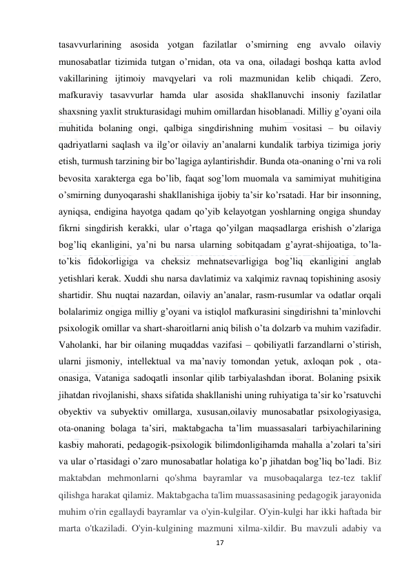  
17 
 
tasavvurlarining asosida yotgan fazilatlar o’smirning eng avvalo oilaviy 
munosabatlar tizimida tutgan o’rnidan, ota va ona, oiladagi boshqa katta avlod 
vakillarining ijtimoiy mavqyelari va roli mazmunidan kelib chiqadi. Zero, 
mafkuraviy tasavvurlar hamda ular asosida shakllanuvchi insoniy fazilatlar 
shaxsning yaxlit strukturasidagi muhim omillardan hisoblanadi. Milliy g’oyani oila 
muhitida bolaning ongi, qalbiga singdirishning muhim vositasi – bu oilaviy 
qadriyatlarni saqlash va ilg’or oilaviy an’analarni kundalik tarbiya tizimiga joriy 
etish, turmush tarzining bir bo’lagiga aylantirishdir. Bunda ota-onaning o’rni va roli 
bevosita xarakterga ega bo’lib, faqat sog’lom muomala va samimiyat muhitigina 
o’smirning dunyoqarashi shakllanishiga ijobiy ta’sir ko’rsatadi. Har bir insonning, 
ayniqsa, endigina hayotga qadam qo’yib kelayotgan yoshlarning ongiga shunday 
fikrni singdirish kerakki, ular o’rtaga qo’yilgan maqsadlarga erishish o’zlariga 
bog’liq ekanligini, ya’ni bu narsa ularning sobitqadam g’ayrat-shijoatiga, to’la-
to’kis fidokorligiga va cheksiz mehnatsevarligiga bog’liq ekanligini anglab 
yetishlari kerak. Xuddi shu narsa davlatimiz va xalqimiz ravnaq topishining asosiy 
shartidir. Shu nuqtai nazardan, oilaviy an’analar, rasm-rusumlar va odatlar orqali 
bolalarimiz ongiga milliy g’oyani va istiqlol mafkurasini singdirishni ta’minlovchi 
psixologik omillar va shart-sharoitlarni aniq bilish o’ta dolzarb va muhim vazifadir. 
Vaholanki, har bir oilaning muqaddas vazifasi – qobiliyatli farzandlarni o’stirish, 
ularni jismoniy, intellektual va ma’naviy tomondan yetuk, axloqan pok , ota-
onasiga, Vataniga sadoqatli insonlar qilib tarbiyalashdan iborat. Bolaning psixik 
jihatdan rivojlanishi, shaxs sifatida shakllanishi uning ruhiyatiga ta’sir ko’rsatuvchi 
obyektiv va subyektiv omillarga, xususan,oilaviy munosabatlar psixologiyasiga, 
ota-onaning bolaga ta’siri, maktabgacha ta’lim muassasalari tarbiyachilarining 
kasbiy mahorati, pedagogik-psixologik bilimdonligihamda mahalla a’zolari ta’siri 
va ular o’rtasidagi o’zaro munosabatlar holatiga ko’p jihatdan bog’liq bo’ladi. Biz 
maktabdan mehmonlarni qo'shma bayramlar va musobaqalarga tez-tez taklif 
qilishga harakat qilamiz. Maktabgacha ta'lim muassasasining pedagogik jarayonida 
muhim o'rin egallaydi bayramlar va o'yin-kulgilar. O'yin-kulgi har ikki haftada bir 
marta o'tkaziladi. O'yin-kulgining mazmuni xilma-xildir. Bu mavzuli adabiy va 
