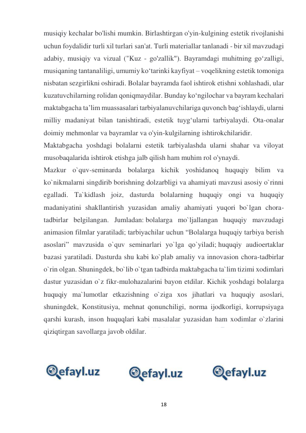  
18 
 
musiqiy kechalar bo'lishi mumkin. Birlashtirgan o'yin-kulgining estetik rivojlanishi 
uchun foydalidir turli xil turlari san'at. Turli materiallar tanlanadi - bir xil mavzudagi 
adabiy, musiqiy va vizual ("Kuz - go'zallik"). Bayramdagi muhitning go‘zalligi, 
musiqaning tantanaliligi, umumiy ko‘tarinki kayfiyat – voqelikning estetik tomoniga 
nisbatan sezgirlikni oshiradi. Bolalar bayramda faol ishtirok etishni xohlashadi, ular 
kuzatuvchilarning rolidan qoniqmaydilar. Bunday ko‘ngilochar va bayram kechalari 
maktabgacha ta’lim muassasalari tarbiyalanuvchilariga quvonch bag‘ishlaydi, ularni 
milliy madaniyat bilan tanishtiradi, estetik tuyg‘ularni tarbiyalaydi. Ota-onalar 
doimiy mehmonlar va bayramlar va o'yin-kulgilarning ishtirokchilaridir. 
Maktabgacha yoshdagi bolalarni estetik tarbiyalashda ularni shahar va viloyat 
musobaqalarida ishtirok etishga jalb qilish ham muhim rol o'ynaydi. 
Mazkur o`quv-seminarda bolalarga kichik yoshidanoq huquqiy bilim va 
ko`nikmalarni singdirib borishning dolzarbligi va ahamiyati mavzusi asosiy o`rinni 
egalladi. Ta`kidlash joiz, dasturda bolalarning huquqiy ongi va huquqiy 
madaniyatini shakllantirish yuzasidan amaliy ahamiyati yuqori bo`lgan chora-
tadbirlar belgilangan. Jumladan: bolalarga mo`ljallangan huquqiy mavzudagi 
animasion filmlar yaratiladi; tarbiyachilar uchun “Bolalarga huquqiy tarbiya berish 
asoslari” mavzusida o`quv seminarlari yo`lga qo`yiladi; huquqiy audioertaklar 
bazasi yaratiladi. Dasturda shu kabi ko`plab amaliy va innovasion chora-tadbirlar 
o`rin olgan. Shuningdek, bo`lib o`tgan tadbirda maktabgacha ta`lim tizimi xodimlari 
dastur yuzasidan o`z fikr-mulohazalarini bayon etdilar. Kichik yoshdagi bolalarga 
huquqiy ma`lumotlar etkazishning o`ziga xos jihatlari va huquqiy asoslari, 
shuningdek, Konstitusiya, mehnat qonunchiligi, norma ijodkorligi, korrupsiyaga 
qarshi kurash, inson huquqlari kabi masalalar yuzasidan ham xodimlar o`zlarini 
qiziqtirgan savollarga javob oldilar. 
 
 
 
 
 
