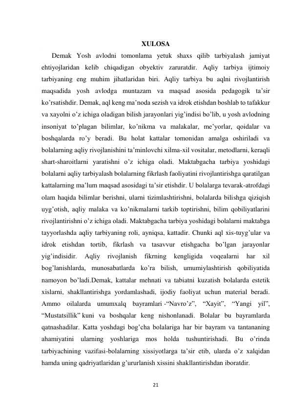  
21 
 
 
XULOSA 
      Demak Yosh avlodni tomonlama yetuk shaxs qilib tarbiyalash jamiyat 
ehtiyojlaridan kelib chiqadigan obyektiv zaruratdir. Aqliy tarbiya ijtimoiy 
tarbiyaning eng muhim jihatlaridan biri. Aqliy tarbiya bu aqlni rivojlantirish 
maqsadida yosh avlodga muntazam va maqsad asosida pedagogik ta’sir 
ko’rsatishdir. Demak, aql keng ma’noda sezish va idrok etishdan boshlab to tafakkur 
va xayolni o’z ichiga oladigan bilish jarayonlari yig’indisi bo’lib, u yosh avlodning 
insoniyat to’plagan bilimlar, ko’nikma va malakalar, me’yorlar, qoidalar va 
boshqalarda ro’y beradi. Bu holat kattalar tomonidan amalga oshiriladi va 
bolalarning aqliy rivojlanishini ta’minlovchi xilma-xil vositalar, metodlarni, keraqli 
shart-sharoitlarni yaratishni o’z ichiga oladi. Maktabgacha tarbiya yoshidagi 
bolalarni aqliy tarbiyalash bolalarning fikrlash faoliyatini rivojlantirishga qaratilgan 
kattalarning ma’lum maqsad asosidagi ta’sir etishdir. U bolalarga tevarak-atrofdagi 
olam haqida bilimlar berishni, ularni tizimlashtirishni, bolalarda bilishga qiziqish 
uyg’otish, aqliy malaka va ko’nikmalarni tarkib toptirishni, bilim qobiliyatlarini 
rivojlantirishni o’z ichiga oladi. Maktabgacha tarbiya yoshidagi bolalarni maktabga 
tayyorlashda aqliy tarbiyaning roli, ayniqsa, kattadir. Chunki aql xis-tuyg’ular va 
idrok etishdan tortib, fikrlash va tasavvur etishgacha bo’lgan jarayonlar 
yig’indisidir. 
Aqliy 
rivojlanish 
fikrning 
kengligida 
voqealarni 
har 
xil 
bog’lanishlarda, munosabatlarda ko’ra bilish, umumiylashtirish qobiliyatida 
namoyon bo’ladi.Demak, kattalar mehnati va tabiatni kuzatish bolalarda estetik 
xislarni, shakllantirishga yordamlashadi, ijodiy faoliyat uchun material beradi. 
Ammo oilalarda umumxalq bayramlari -“Navro’z”, “Xayit”, “Yangi yil”, 
“Mustatsillik” kuni va boshqalar keng nishonlanadi. Bolalar bu bayramlarda 
qatnashadilar. Katta yoshdagi bog’cha bolalariga har bir bayram va tantananing 
ahamiyatini ularning yoshlariga mos holda tushuntirishadi. Bu o’rinda 
tarbiyachining vazifasi-bolalarning xissiyotlarga ta’sir etib, ularda o’z xalqidan 
hamda uning qadriyatlaridan g’ururlanish xissini shakllantirishdan iboratdir. 
