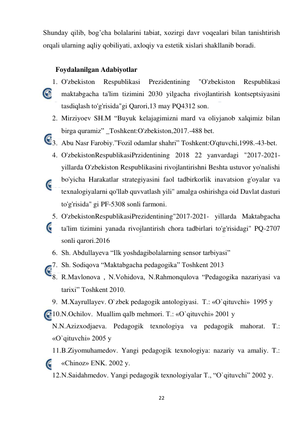  
22 
 
Shunday qilib, bog’cha bolalarini tabiat, xozirgi davr voqealari bilan tanishtirish 
orqali ularning aqliy qobiliyati, axloqiy va estetik xislari shakllanib boradi. 
                                    
       Foydalanilgan Adabiyotlar 
1. O'zbekiston 
Respublikasi 
Prezidentining 
"O'zbekiston 
Respublikasi 
maktabgacha ta'lim tizimini 2030 yilgacha rivojlantirish kontseptsiyasini 
tasdiqlash to'g'risida"gi Qarori,13 may PQ4312 son. 
2. Mirziyoev SH.M “Buyuk kelajagimizni mard va oliyjanob xalqimiz bilan 
birga quramiz” _Toshkent:O'zbekiston,2017.-488 bet. 
3. Abu Nasr Farobiy.”Fozil odamlar shahri” Toshkent:O'qtuvchi,1998.-43-bet. 
4. O'zbekistonRespublikasiPrzidentining 2018 22 yanvardagi "2017-2021- 
yillarda O'zbekiston Respublikasini rivojlantirishni Beshta ustuvor yo'nalishi 
bo'yicha Harakatlar strategiyasini faol tadbirkorlik inavatsion g'oyalar va 
texnalogiyalarni qo'llab quvvatlash yili" amalga oshirishga oid Davlat dasturi 
to'g'risida" gi PF-5308 sonli farmoni. 
5. O'zbekistonRespublikasiPrezidentining"2017-2021- yillarda Maktabgacha 
ta'lim tizimini yanada rivojlantirish chora tadbirlari to'g'risidagi" PQ-2707 
sonli qarori.2016 
6. Sh. Abdullayeva “Ilk yoshdagibolalarning sensor tarbiyasi” 
7. Sh. Sodiqova “Maktabgacha pedagogika” Toshkent 2013 
8. R.Mavlonova , N.Vohidova, N.Rahmonqulova “Pedagogika nazariyasi va 
tarixi” Toshkent 2010. 
9. M.Xayrullayev. O`zbek pedagogik antologiyasi.  T.: «O`qituvchi»  1995 y 
10. 
N.Ochilov.  Muallim qalb mehmori. T.: «O`qituvchi» 2001 y 
N.N.Azizxodjaeva. Pedagogik texnologiya va pedagogik mahorat. T.: 
«O`qituvchi» 2005 y 
11. 
B.Ziyomuhamedov. Yangi pedagogik texnologiya: nazariy va amaliy. T.: 
«Chinoz» ENK. 2002 y. 
12. 
N.Saidahmedov. Yangi pedagogik texnologiyalar T., “O`qituvchi” 2002 y. 
