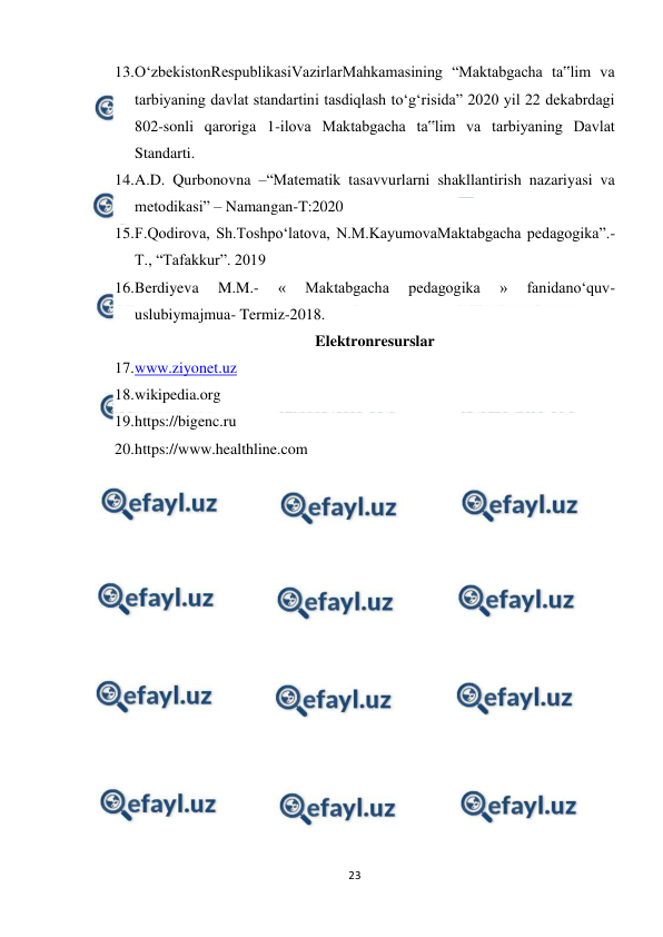  
23 
 
13. 
O‘zbekistonRespublikasiVazirlarMahkamasining “Maktabgacha ta‟lim va 
tarbiyaning davlat standartini tasdiqlash to‘g‘risida” 2020 yil 22 dekabrdagi 
802-sonli qaroriga 1-ilova Maktabgacha ta‟lim va tarbiyaning Davlat 
Standarti.  
14. 
A.D. Qurbonovna –“Matematik tasavvurlarni shakllantirish nazariyasi va 
metodikasi” – Namangan-T:2020  
15. 
F.Qodirova, Sh.Toshpо‘latova, N.M.KayumovaMaktabgacha pedagogika”.- 
T., “Tafakkur”. 2019  
16. 
Berdiyeva 
M.M.- 
« 
Maktabgacha 
pedagogika 
» 
fanidano‘quv-
uslubiymajmua- Termiz-2018. 
Elektronresurslar 
17. 
www.ziyonet.uz 
18. 
wikipedia.org 
19. 
https://bigenc.ru 
20. 
https://www.healthline.com  
