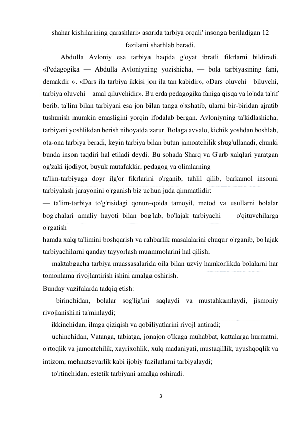  
3 
 
shahar kishilarining qarashlari» asarida tarbiya orqali' insonga beriladigan 12 
fazilatni sharhlab beradi. 
 
Abdulla Avloniy esa tarbiya haqida g'oyat ibratli fikrlarni bildiradi. 
«Pedagogika — Abdulla Avloniyning yozishicha, — bola tarbiyasining fani, 
demakdir ». «Dars ila tarbiya ikkisi jon ila tan kabidir», «Dars oluvchi—biluvchi, 
tarbiya oluvchi—amal qiluvchidir». Bu erda pedagogika faniga qisqa va lo'nda ta'rif 
berib, ta'lim bilan tarbiyani esa jon bilan tanga o'xshatib, ularni bir-biridan ajratib 
tushunish mumkin emasligini yorqin ifodalab bergan. Avloniyning ta'kidlashicha, 
tarbiyani yoshlikdan berish nihoyatda zarur. Bolaga avvalo, kichik yoshdan boshlab, 
ota-ona tarbiya beradi, keyin tarbiya bilan butun jamoatchilik shug'ullanadi, chunki 
bunda inson taqdiri hal etiladi deydi. Bu sohada Sharq va G'arb xalqlari yaratgan 
og'zaki ijodiyot, buyuk mutafakkir, pedagog va olimlarning 
ta'lim-tarbiyaga doyr ilg'or fikrlarini o'rganib, tahlil qilib, barkamol insonni 
tarbiyalash jarayonini o'rganish biz uchun juda qimmatlidir: 
— ta'lim-tarbiya to'g'risidagi qonun-qoida tamoyil, metod va usullarni bolalar 
bog'chalari amaliy hayoti bilan bog'lab, bo'lajak tarbiyachi — o'qituvchilarga 
o'rgatish 
hamda xalq ta'limini boshqarish va rahbarlik masalalarini chuqur o'rganib, bo'lajak 
tarbiyachilarni qanday tayyorlash muammolarini hal qilish; 
— maktabgacha tarbiya muassasalarida oila bilan uzviy hamkorlikda bolalarni har 
tomonlama rivojlantirish ishini amalga oshirish. 
Bunday vazifalarda tadqiq etish: 
— birinchidan, bolalar sog'lig'ini saqlaydi va mustahkamlaydi, jismoniy 
rivojlanishini ta'minlaydi; 
— ikkinchidan, ilmga qiziqish va qobiliyatlarini rivojl antiradi; 
— uchinchidan, Vatanga, tabiatga, jonajon o'lkaga muhabbat, kattalarga hurmatni, 
o'rtoqlik va jamoatchilik, xayrixohlik, xulq madaniyati, mustaqillik, uyushqoqlik va 
intizom, mehnatsevarlik kabi ijobiy fazilatlarni tarbiyalaydi; 
— to'rtinchidan, estetik tarbiyani amalga oshiradi. 
