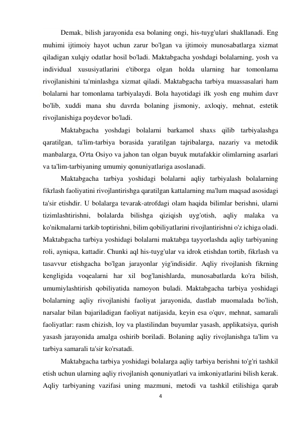  
4 
 
 
Demak, bilish jarayonida esa bolaning ongi, his-tuyg'ulari shakllanadi. Eng 
muhimi ijtimoiy hayot uchun zarur bo'lgan va ijtimoiy munosabatlarga xizmat 
qiladigan xulqiy odatlar hosil bo'ladi. Maktabgacha yoshdagi bolalarning, yosh va 
individual xususiyatlarini e'tiborga olgan holda ularning har tomonlama 
rivojlanishini ta'minlashga xizmat qiladi. Maktabgacha tarbiya muassasalari ham 
bolalarni har tomonlama tarbiyalaydi. Bola hayotidagi ilk yosh eng muhim davr 
bo'lib, xuddi mana shu davrda bolaning jismoniy, axloqiy, mehnat, estetik 
rivojlanishiga poydevor bo'ladi. 
 
Maktabgacha yoshdagi bolalarni barkamol shaxs qilib tarbiyalashga 
qaratilgan, ta'lim-tarbiya borasida yaratilgan tajribalarga, nazariy va metodik 
manbalarga, O'rta Osiyo va jahon tan olgan buyuk mutafakkir olimlarning asarlari 
va ta'lim-tarbiyaning umumiy qonuniyatlariga asoslanadi. 
 
Maktabgacha tarbiya yoshidagi bolalarni aqliy tarbiyalash bolalarning 
fikrlash faoliyatini rivojlantirishga qaratilgan kattalarning ma'lum maqsad asosidagi 
ta'sir etishdir. U bolalarga tevarak-atrofdagi olam haqida bilimlar berishni, ularni 
tizimlashtirishni, bolalarda bilishga qiziqish uyg'otish, aqliy malaka va 
ko'nikmalarni tarkib toptirishni, bilim qobiliyatlarini rivojlantirishni o'z ichiga oladi. 
Maktabgacha tarbiya yoshidagi bolalarni maktabga tayyorlashda aqliy tarbiyaning 
roli, ayniqsa, kattadir. Chunki aql his-tuyg'ular va idrok etishdan tortib, fikrlash va 
tasavvur etishgacha bo'lgan jarayonlar yig'indisidir. Aqliy rivojlanish fikrning 
kengligida voqealarni har xil bog'lanishlarda, munosabatlarda ko'ra bilish, 
umumiylashtirish qobiliyatida namoyon buladi. Maktabgacha tarbiya yoshidagi 
bolalarning aqliy rivojlanishi faoliyat jarayonida, dastlab muomalada bo'lish, 
narsalar bilan bajariladigan faoliyat natijasida, keyin esa o'quv, mehnat, samarali 
faoliyatlar: rasm chizish, loy va plastilindan buyumlar yasash, applikatsiya, qurish 
yasash jarayonida amalga oshirib boriladi. Bolaning aqliy rivojlanishga ta'lim va 
tarbiya samarali ta'sir ko'rsatadi. 
 
Maktabgacha tarbiya yoshidagi bolalarga aqliy tarbiya berishni to'g'ri tashkil 
etish uchun ularning aqliy rivojlanish qonuniyatlari va imkoniyatlarini bilish kerak. 
Aqliy tarbiyaning vazifasi uning mazmuni, metodi va tashkil etilishiga qarab 
