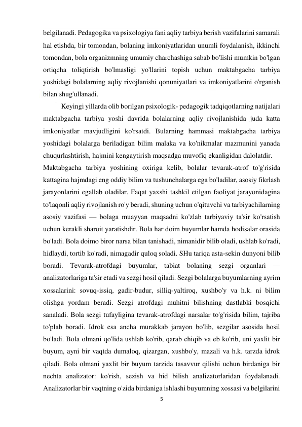  
5 
 
belgilanadi. Pedagogika va psixologiya fani aqliy tarbiya berish vazifalarini samarali 
hal etishda, bir tomondan, bolaning imkoniyatlaridan unumli foydalanish, ikkinchi 
tomondan, bola organizmning umumiy charchashiga sabab bo'lishi mumkin bo'lgan 
ortiqcha toliqtirish bo'lmasligi yo'llarini topish uchun maktabgacha tarbiya 
yoshidagi bolalarning aqliy rivojlanishi qonuniyatlari va imkoniyatlarini o'rganish 
bilan shug'ullanadi. 
 
Keyingi yillarda olib borilgan psixologik- pedagogik tadqiqotlarning natijalari 
maktabgacha tarbiya yoshi davrida bolalarning aqliy rivojlanishida juda katta 
imkoniyatlar mavjudligini ko'rsatdi. Bularning hammasi maktabgacha tarbiya 
yoshidagi bolalarga beriladigan bilim malaka va ko'nikmalar mazmunini yanada 
chuqurlashtirish, hajmini kengaytirish maqsadga muvofiq ekanligidan dalolatdir. 
Maktabgacha tarbiya yoshining oxiriga kelib, bolalar tevarak-atrof to'g'risida 
kattagina hajmdagi eng oddiy bilim va tushunchalarga ega bo'ladilar, asosiy fikrlash 
jarayonlarini egallab oladilar. Faqat yaxshi tashkil etilgan faoliyat jarayonidagina 
to'laqonli aqliy rivojlanish ro'y beradi, shuning uchun o'qituvchi va tarbiyachilarning 
asosiy vazifasi — bolaga muayyan maqsadni ko'zlab tarbiyaviy ta'sir ko'rsatish 
uchun kerakli sharoit yaratishdir. Bola har doim buyumlar hamda hodisalar orasida 
bo'ladi. Bola doimo biror narsa bilan tanishadi, nimanidir bilib oladi, ushlab ko'radi, 
hidlaydi, tortib ko'radi, nimagadir quloq soladi. SHu tariqa asta-sekin dunyoni bilib 
boradi. Tevarak-atrofdagi buyumlar, tabiat bolaning sezgi organlari — 
analizatorlariga ta'sir etadi va sezgi hosil qiladi. Sezgi bolalarga buyumlarning ayrim 
xossalarini: sovuq-issiq, gadir-budur, silliq-yaltiroq, xushbo'y va h.k. ni bilim 
olishga yordam beradi. Sezgi atrofdagi muhitni bilishning dastlabki bosqichi 
sanaladi. Bola sezgi tufayligina tevarak-atrofdagi narsalar to'g'risida bilim, tajriba 
to'plab boradi. Idrok esa ancha murakkab jarayon bo'lib, sezgilar asosida hosil 
bo'ladi. Bola olmani qo'lida ushlab ko'rib, qarab chiqib va eb ko'rib, uni yaxlit bir 
buyum, ayni bir vaqtda dumaloq, qizargan, xushbo'y, mazali va h.k. tarzda idrok 
qiladi. Bola olmani yaxlit bir buyum tarzida tasavvur qilishi uchun birdaniga bir 
nechta analizator: ko'rish, sezish va hid bilish analizatorlaridan foydalanadi. 
Analizatorlar bir vaqtning o'zida birdaniga ishlashi buyumning xossasi va belgilarini 
