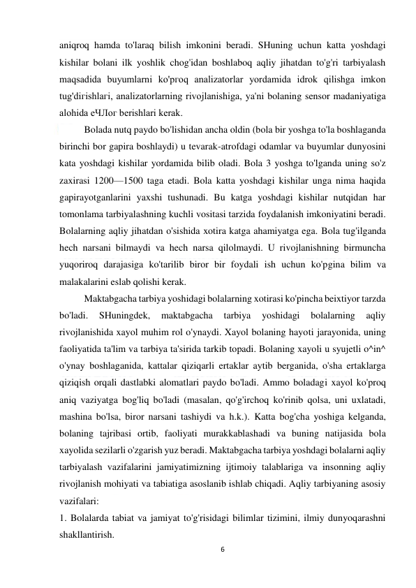  
6 
 
aniqroq hamda to'laraq bilish imkonini beradi. SHuning uchun katta yoshdagi 
kishilar bolani ilk yoshlik chog'idan boshlaboq aqliy jihatdan to'g'ri tarbiyalash 
maqsadida buyumlarni ko'pгoq analizatorlar yordamida idrok qilishga imkon 
tug'diгishlaгi, analizatorlarning rivojlanishiga, ya'ni bolaning sensor madaniyatiga 
alohida еЧЛог berishlari kerak. 
 
Bolada nutq paydo bo'lishidan ancha oldin (bola bir yoshga to'la boshlaganda 
birinchi bor gapira boshlaydi) u tevarak-atrofdagi odamlar va buyumlar dunyosini 
kata yoshdagi kishilar yordamida bilib oladi. Bola 3 yoshga to'lganda uning so'z 
zaxirasi 1200—1500 taga etadi. Bola katta yoshdagi kishilar unga nima haqida 
gapirayotganlarini yaxshi tushunadi. Bu katga yoshdagi kishilar nutqidan har 
tomonlama tarbiyalashning kuchli vositasi tarzida foydalanish imkoniyatini beradi. 
Bolalarning aqliy jihatdan o'sishida xotira katga ahamiyatga ega. Bola tug'ilganda 
hech narsani bilmaydi va hech narsa qilolmaydi. U rivojlanishning birmuncha 
yuqoriroq darajasiga ko'tarilib biror bir foydali ish uchun ko'pgina bilim va 
malakalarini eslab qolishi kerak. 
 
Maktabgacha tarbiya yoshidagi bolalarning xotirasi ko'pincha beixtiyor tarzda 
bo'ladi. 
SHuningdek, 
maktabgacha 
tarbiya 
yoshidagi 
bolalarning 
aqliy 
rivojlanishida xayol muhim rol o'ynaydi. Xayol bolaning hayoti jarayonida, uning 
faoliyatida ta'lim va tarbiya ta'sirida tarkib topadi. Bolaning xayoli u syujetli o^in^ 
o'ynay boshlaganida, kattalar qiziqarli ertaklar aytib berganida, o'sha ertaklarga 
qiziqish orqali dastlabki alomatlari paydo bo'ladi. Ammo boladagi xayol ko'proq 
aniq vaziyatga bog'liq bo'ladi (masalan, qo'g'irchoq ko'rinib qolsa, uni uxlatadi, 
mashina bo'lsa, biror narsani tashiydi va h.k.). Katta bog'cha yoshiga kelganda, 
bolaning tajribasi ortib, faoliyati murakkablashadi va buning natijasida bola 
xayolida sezilarli o'zgarish yuz beradi. Maktabgacha tarbiya yoshdagi bolalarni aqliy 
tarbiyalash vazifalarini jamiyatimizning ijtimoiy talablariga va insonning aqliy 
rivojlanish mohiyati va tabiatiga asoslanib ishlab chiqadi. Aqliy tarbiyaning asosiy 
vazifalari: 
1. Bolalarda tabiat va jamiyat to'g'risidagi bilimlar tizimini, ilmiy dunyoqarashni 
shakllantirish. 
