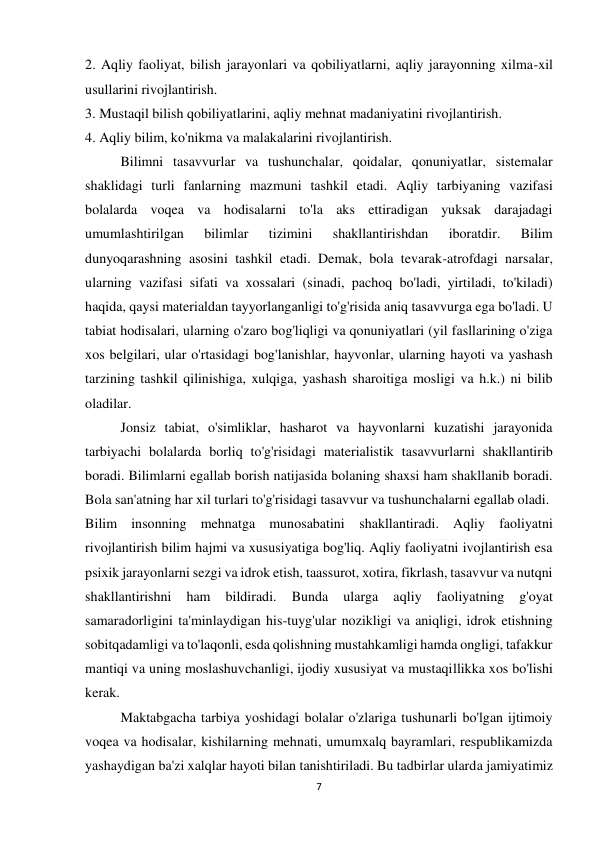  
7 
 
2. Aqliy faoliyat, bilish jarayonlari va qobiliyatlarni, aqliy jarayonning xilma-xil 
usullarini rivojlantirish. 
3. Mustaqil bilish qobiliyatlarini, aqliy mehnat madaniyatini rivojlantirish. 
4. Aqliy bilim, ko'nikma va malakalarini rivojlantirish. 
 
Bilimni tasavvurlar va tushunchalar, qoidalar, qonuniyatlar, sistemalar 
shaklidagi turli fanlarning mazmuni tashkil etadi. Aqliy tarbiyaning vazifasi 
bolalarda voqea va hodisalarni to'la aks ettiradigan yuksak darajadagi 
umumlashtirilgan 
bilimlar 
tizimini 
shakllantirishdan 
iboratdir. 
Bilim 
dunyoqarashning asosini tashkil etadi. Demak, bola tevarak-atrofdagi narsalar, 
ularning vazifasi sifati va xossalari (sinadi, pachoq bo'ladi, yirtiladi, to'kiladi) 
haqida, qaysi materialdan tayyorlanganligi to'g'risida aniq tasavvurga ega bo'ladi. U 
tabiat hodisalari, ularning o'zaro bog'liqligi va qonuniyatlari (yil fasllarining o'ziga 
xos belgilari, ular o'rtasidagi bog'lanishlar, hayvonlar, ularning hayoti va yashash 
tarzining tashkil qilinishiga, xulqiga, yashash sharoitiga mosligi va h.k.) ni bilib 
oladilar. 
 
Jonsiz tabiat, o'simliklar, hasharot va hayvonlarni kuzatishi jarayonida 
tarbiyachi bolalarda borliq to'g'risidagi materialistik tasavvurlarni shakllantirib 
boradi. Bilimlarni egallab borish natijasida bolaning shaxsi ham shakllanib boradi. 
Bola san'atning har xil turlari to'g'risidagi tasavvur va tushunchalarni egallab oladi. 
Bilim insonning mehnatga munosabatini shakllantiradi. Aqliy faoliyatni 
rivojlantirish bilim hajmi va xususiyatiga bog'liq. Aqliy faoliyatni ivojlantirish esa 
psixik jarayonlarni sezgi va idrok etish, taassurot, xotira, fikrlash, tasavvur va nutqni 
shakllantirishni 
ham 
bildiradi. 
Bunda 
ularga 
aqliy 
faoliyatning 
g'oyat 
samaradorligini ta'minlaydigan his-tuyg'ular nozikligi va aniqligi, idrok etishning 
sobitqadamligi va to'laqonli, esda qolishning mustahkamligi hamda ongligi, tafakkur 
mantiqi va uning moslashuvchanligi, ijodiy xususiyat va mustaqillikka xos bo'lishi 
kerak. 
 
Maktabgacha tarbiya yoshidagi bolalar o'zlariga tushunarli bo'lgan ijtimoiy 
voqea va hodisalar, kishilarning mehnati, umumxalq bayramlari, respublikamizda 
yashaydigan ba'zi xalqlar hayoti bilan tanishtiriladi. Bu tadbirlar ularda jamiyatimiz 
