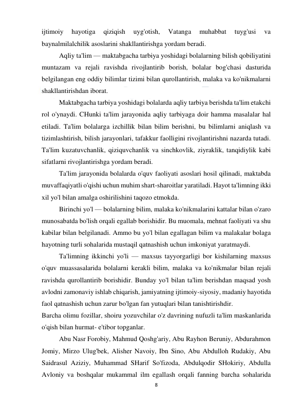  
8 
 
ijtimoiy 
hayotiga 
qiziqish 
uyg'otish, 
Vatanga 
muhabbat 
tuyg'usi 
va 
baynalmilalchilik asoslarini shakllantirishga yordam beradi. 
 
Aqliy ta'lim — maktabgacha tarbiya yoshidagi bolalarning bilish qobiliyatini 
muntazam va rejali ravishda rivojlantirib borish, bolalar bog'chasi dasturida 
belgilangan eng oddiy bilimlar tizimi bilan qurollantirish, malaka va ko'nikmalarni 
shakllantirishdan iborat. 
 
Maktabgacha tarbiya yoshidagi bolalarda aqliy tarbiya berishda ta'lim etakchi 
rol o'ynaydi. CHunki ta'lim jarayonida aqliy tarbiyaga doir hamma masalalar hal 
etiladi. Ta'lim bolalarga izchillik bilan bilim berishni, bu bilimlarni aniqlash va 
tizimlashtirish, bilish jarayonlari, tafakkur faolligini rivojlantirishni nazarda tutadi. 
Ta'lim kuzatuvchanlik, qiziquvchanlik va sinchkovlik, ziyraklik, tanqidiylik kabi 
sifatlarni rivojlantirishga yordam beradi. 
 
Ta'lim jarayonida bolalarda o'quv faoliyati asoslari hosil qilinadi, maktabda 
muvaffaqiyatli o'qishi uchun muhim shart-sharoitlar yaratiladi. Hayot ta'limning ikki 
xil yo'l bilan amalga oshirilishini taqozo etmokda. 
 
Birinchi yo'l — bolalarning bilim, malaka ko'nikmalarini kattalar bilan o'zaro 
munosabatda bo'lish orqali egallab borishidir. Bu muomala, mehnat faoliyati va shu 
kabilar bilan belgilanadi. Ammo bu yo'l bilan egallagan bilim va malakalar bolaga 
hayotning turli sohalarida mustaqil qatnashish uchun imkoniyat yaratmaydi. 
 
Ta'limning ikkinchi yo'li — maxsus tayyorgarligi bor kishilarning maxsus 
o'quv muassasalarida bolalarni kerakli bilim, malaka va ko'nikmalar bilan rejali 
ravishda qurollantirib borishidir. Bunday yo'l bilan ta'lim berishdan maqsad yosh 
avlodni zamonaviy ishlab chiqarish, jamiyatning ijtimoiy-siyosiy, madaniy hayotida 
faol qatnashish uchun zarur bo'lgan fan yutuqlari bilan tanishtirishdir. 
Barcha olimu fozillar, shoiru yozuvchilar o'z davrining nufuzli ta'lim maskanlarida 
o'qish bilan hurmat- e'tibor topganlar.  
 
Abu Nasr Forobiy, Mahmud Qoshg'ariy, Abu Rayhon Beruniy, Abdurahmon 
Jomiy, Mirzo Ulug'bek, Alisher Navoiy, Ibn Sino, Abu Abdulloh Rudakiy, Abu 
Saidrasul Aziziy, Muhammad SHarif So'fizoda, Abdulqodir SHokiriy, Abdulla 
Avloniy va boshqalar mukammal ilm egallash orqali fanning barcha sohalarida 
