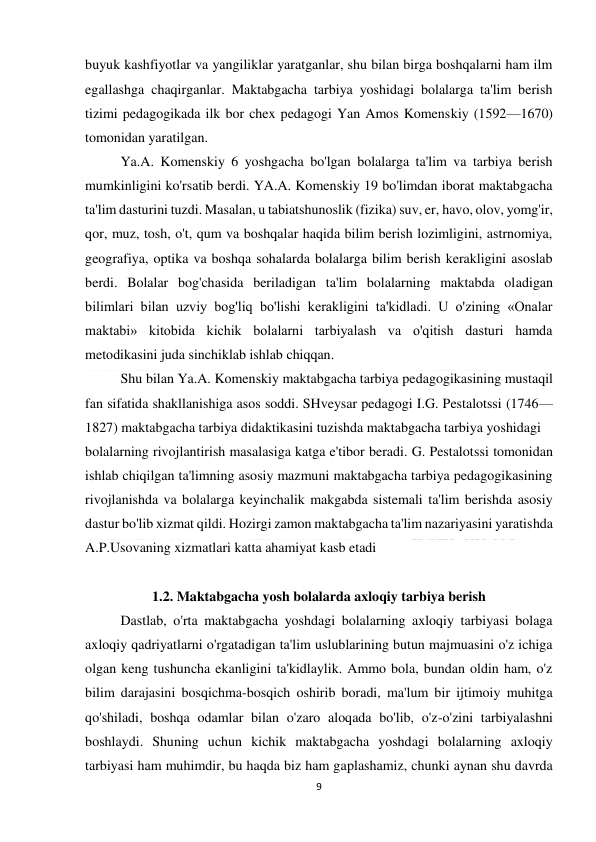  
9 
 
buyuk kashfiyotlar va yangiliklar yaratganlar, shu bilan birga boshqalarni ham ilm 
egallashga chaqirganlar. Maktabgacha tarbiya yoshidagi bolalarga ta'lim berish 
tizimi pedagogikada ilk bor chex pedagogi Yan Amos Komenskiy (1592—1670) 
tomonidan yaratilgan. 
 
Ya.A. Komenskiy 6 yoshgacha bo'lgan bolalarga ta'lim va tarbiya berish 
mumkinligini ko'rsatib berdi. YA.A. Komenskiy 19 bo'limdan iborat maktabgacha 
ta'lim dasturini tuzdi. Masalan, u tabiatshunoslik (fizika) suv, er, havo, olov, yomg'ir, 
qor, muz, tosh, o't, qum va boshqalar haqida bilim berish lozimligini, astrnomiya, 
geografiya, optika va boshqa sohalarda bolalarga bilim berish kerakligini asoslab 
berdi. Bolalar bog'chasida beriladigan ta'lim bolalarning maktabda oladigan 
bilimlari bilan uzviy bog'liq bo'lishi kerakligini ta'kidladi. U o'zining «Onalar 
maktabi» kitobida kichik bolalarni tarbiyalash va o'qitish dasturi hamda 
metodikasini juda sinchiklab ishlab chiqqan. 
 
Shu bilan Ya.A. Komenskiy maktabgacha tarbiya pedagogikasining mustaqil 
fan sifatida shakllanishiga asos soddi. SHveysar pedagogi I.G. Pestalotssi (1746— 
1827) maktabgacha tarbiya didaktikasini tuzishda maktabgacha tarbiya yoshidagi 
bolalarning rivojlantirish masalasiga katga e'tibor beradi. G. Pestalotssi tomonidan 
ishlab chiqilgan ta'limning asosiy mazmuni maktabgacha tarbiya pedagogikasining 
rivojlanishda va bolalarga keyinchalik makgabda sistemali ta'lim berishda asosiy 
dastur bo'lib xizmat qildi. Hozirgi zamon maktabgacha ta'lim nazariyasini yaratishda 
A.P.Usovaning xizmatlari katta ahamiyat kasb etadi 
 
1.2. Maktabgacha yosh bolalarda axloqiy tarbiya berish  
 
Dastlab, o'rta maktabgacha yoshdagi bolalarning axloqiy tarbiyasi bolaga 
axloqiy qadriyatlarni o'rgatadigan ta'lim uslublarining butun majmuasini o'z ichiga 
olgan keng tushuncha ekanligini ta'kidlaylik. Ammo bola, bundan oldin ham, o'z 
bilim darajasini bosqichma-bosqich oshirib boradi, ma'lum bir ijtimoiy muhitga 
qo'shiladi, boshqa odamlar bilan o'zaro aloqada bo'lib, o'z-o'zini tarbiyalashni 
boshlaydi. Shuning uchun kichik maktabgacha yoshdagi bolalarning axloqiy 
tarbiyasi ham muhimdir, bu haqda biz ham gaplashamiz, chunki aynan shu davrda 
