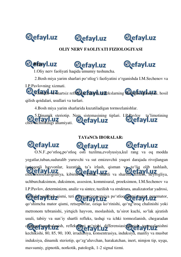  
 
 
 
 
 
OLIY NERV FAOLIYATI FIZIOLOGIYASI  
 
Reja: 
1.Oliy nerv faoliyati haqida umumiy tushuncha.  
 2.Bosh miya yarim sharlari po‘stlog‘i faoliyatini o‘rganishda I.M.Sechenov va 
I.P.Pavlovning xizmati.  
 3.Shartli va shartsiz reflekslar. Shartli reflekslarning biologik ahamiyati, hosil 
qilish qoidalari, usullari va turlari.  
 4.Bosh miya yarim sharlarida kuzatiladigan tormozlanishlar.  
 5.Dinamik steriotip. Nerv sistemasining tiplari. I.P.Pavlov  ta’limotining 
chorvachilikdagi ahamiyati. 
 
TAYaNCh IBORALAR: 
 
 O.N.F.,po‘stloq,po‘stloq osti tuzilma,evolyusiya,kul rang va oq modda 
yegatlar,tuban,suduralib yuruvchi va sut emizuvchii yuqori darajada rivojlangan 
issiqqonli hayvonlar, kuzatish, ta’s irlash, qisman va to‘liq olib tashlash, 
elektroensefalografiya, kibirnetik, klinik, shartli va shartsiz refleks, neyrogliya, 
uchburchaksimon, duksimon, assosion, kommisural, proeksimon, I.M.Sechenov va 
I.P.Pavlov, determinizm, analiz va sintez, tuzilish va struktura, analizatorlar yadrosi, 
ko‘rish, yeshitish qismi, teri va proprioresepsiya po‘stloq qismi mator, peremator, 
qo‘shimcha mator qismi, retseptorlar, oziqa ko‘rinishi, qo‘ng‘iroq chalinishi yoki 
metronom tebranishi, yirtqich hayvon, moslashish, ta’sirot kuchi, so‘lak ajratish 
usuli, tabiiy va sun’iy shartli refleks, tashqi va ichki tormozlanish, chegaradan 
chiqqan tormozlanish, reflekslarni so‘nishi, differensiasiyalanish, tormozlanishni 
kechikishi, 80, 85, 90, 100, irradiasiya, konsentrasiya, induksiya, manfiy va musbat 
induksiya, dinamik steriotip, qo‘zg‘aluvchan, harakatchan, inert, nimjon tip, uyqu, 
mavsumiy, gipnotik, norkotik, patologik, 1-2 signal tizmi. 
