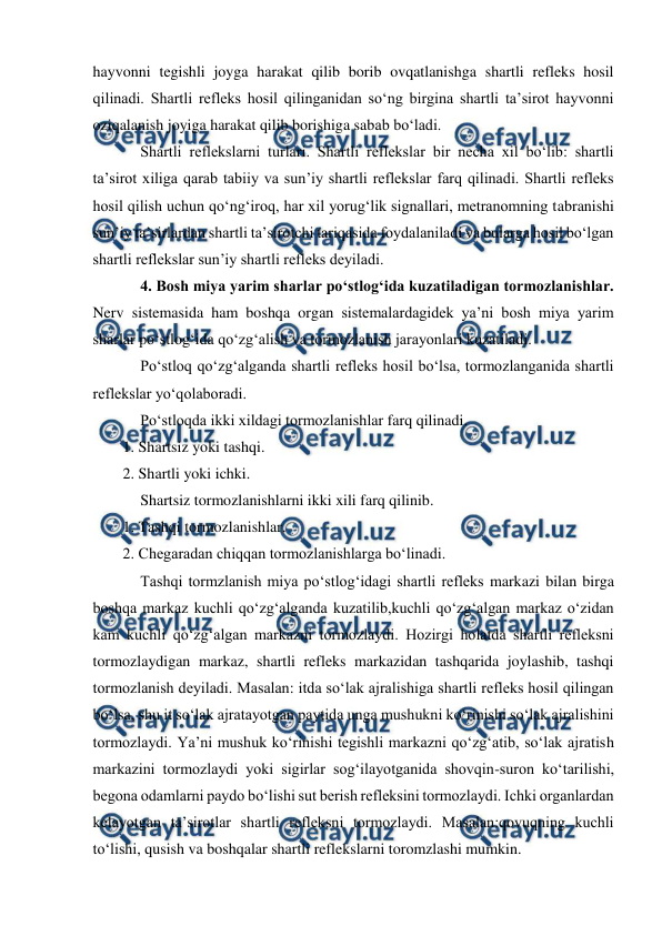  
 
hayvonni tegishli joyga harakat qilib borib ovqatlanishga shartli refleks hosil 
qilinadi. Shartli refleks hosil qilinganidan so‘ng birgina shartli ta’sirot hayvonni 
oziqalanish joyiga harakat qilib borishiga sabab bo‘ladi. 
 
Shartli reflekslarni turlari. Shartli reflekslar bir necha xil bo‘lib: shartli 
ta’sirot xiliga qarab tabiiy va sun’iy shartli reflekslar farq qilinadi. Shartli refleks 
hosil qilish uchun qo‘ng‘iroq, har xil yorug‘lik signallari, metranomning tabranishi 
sun’iy ta’sirlardan shartli ta’sirotchi tariqasida foydalaniladi va bularga hosil bo‘lgan 
shartli reflekslar sun’iy shartli refleks deyiladi.  
 
4. Bosh miya yarim sharlar po‘stlog‘ida kuzatiladigan tormozlanishlar. 
Nerv sistemasida ham boshqa organ sistemalardagidek ya’ni bosh miya yarim 
sharlar po‘stlog‘ida qo‘zg‘alish va tormozlanish jarayonlari kuzatiladi. 
 
Po‘stloq qo‘zg‘alganda shartli refleks hosil bo‘lsa, tormozlanganida shartli 
reflekslar yo‘qolaboradi. 
 
Po‘stloqda ikki xildagi tormozlanishlar farq qilinadi. 
1. Shartsiz yoki tashqi. 
2. Shartli yoki ichki. 
 
Shartsiz tormozlanishlarni ikki xili farq qilinib. 
1. Tashqi tormozlanishlar. 
2. Chegaradan chiqqan tormozlanishlarga bo‘linadi. 
 
Tashqi tormzlanish miya po‘stlog‘idagi shartli refleks markazi bilan birga 
boshqa markaz kuchli qo‘zg‘alganda kuzatilib,kuchli qo‘zg‘algan markaz o‘zidan 
kam kuchli qo‘zg‘algan markazni tormozlaydi. Hozirgi holatda shartli refleksni 
tormozlaydigan markaz, shartli refleks markazidan tashqarida joylashib, tashqi 
tormozlanish deyiladi. Masalan: itda so‘lak ajralishiga shartli refleks hosil qilingan 
bo‘lsa, shu it so‘lak ajratayotgan paytida unga mushukni ko‘rinishi so‘lak ajralishini 
tormozlaydi. Ya’ni mushuk ko‘rinishi tegishli markazni qo‘zg‘atib, so‘lak ajratish 
markazini tormozlaydi yoki sigirlar sog‘ilayotganida shovqin-suron ko‘tarilishi, 
begona odamlarni paydo bo‘lishi sut berish refleksini tormozlaydi. Ichki organlardan 
kelayotgan ta’sirotlar shartli refleksni tormozlaydi. Masalan:qovuqning kuchli 
to‘lishi, qusish va boshqalar shartli reflekslarni toromzlashi mumkin. 
