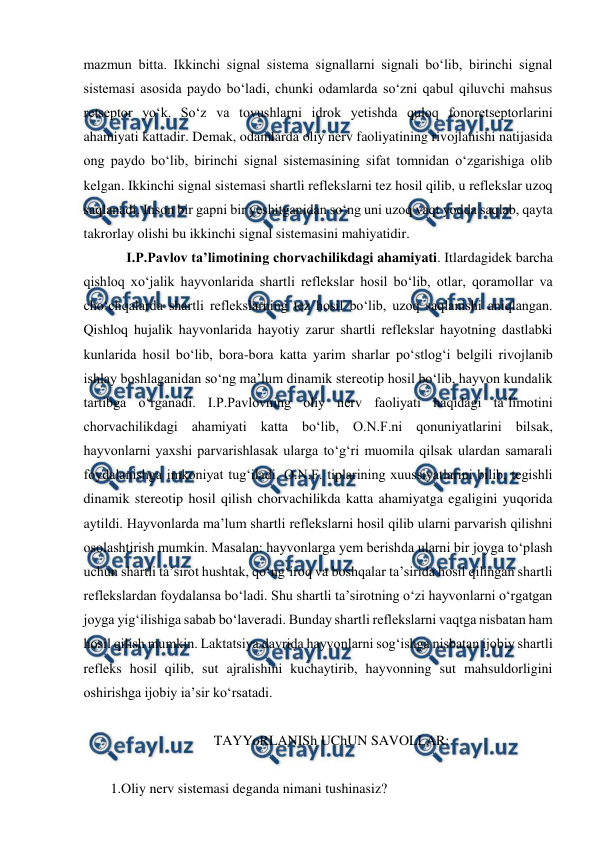  
 
mazmun bitta. Ikkinchi signal sistema signallarni signali bo‘lib, birinchi signal 
sistemasi asosida paydo bo‘ladi, chunki odamlarda so‘zni qabul qiluvchi mahsus 
retseptor yo‘k. So‘z va tovushlarni idrok yetishda quloq fonoretseptorlarini 
ahamiyati kattadir. Demak, odamlarda oliy nerv faoliyatining rivojlanishi natijasida 
ong paydo bo‘lib, birinchi signal sistemasining sifat tomnidan o‘zgarishiga olib 
kelgan. Ikkinchi signal sistemasi shartli reflekslarni tez hosil qilib, u reflekslar uzoq 
saqlanadi. Inson bir gapni bir yeshitganidan so‘ng uni uzoq vaqt yodda saqlab, qayta 
takrorlay olishi bu ikkinchi signal sistemasini mahiyatidir. 
 
I.P.Pavlov ta’limotining chorvachilikdagi ahamiyati. Itlardagidek barcha 
qishloq xo‘jalik hayvonlarida shartli reflekslar hosil bo‘lib, otlar, qoramollar va 
cho‘chqalarda shartli reflekslarning tez hosil bo‘lib, uzoq saqlanishi aniqlangan. 
Qishloq hujalik hayvonlarida hayotiy zarur shartli reflekslar hayotning dastlabki 
kunlarida hosil bo‘lib, bora-bora katta yarim sharlar po‘stlog‘i belgili rivojlanib 
ishlay boshlaganidan so‘ng ma’lum dinamik stereotip hosil bo‘lib, hayvon kundalik 
tartibga o‘rganadi. I.P.Pavlovning oliy nerv faoliyati haqidagi ta’limotini 
chorvachilikdagi ahamiyati katta bo‘lib, O.N.F.ni qonuniyatlarini bilsak, 
hayvonlarni yaxshi parvarishlasak ularga to‘g‘ri muomila qilsak ulardan samarali 
foydalanishga imkoniyat tug‘iladi. O.N.F. tiplarining xuussiyatlarini bilib, tegishli 
dinamik stereotip hosil qilish chorvachilikda katta ahamiyatga egaligini yuqorida 
aytildi. Hayvonlarda ma’lum shartli reflekslarni hosil qilib ularni parvarish qilishni 
osolashtirish mumkin. Masalan: hayvonlarga yem berishda ularni bir joyga to‘plash 
uchun shartli ta’sirot hushtak, qo‘ng‘iroq va boshqalar ta’sirida hosil qilingan shartli 
reflekslardan foydalansa bo‘ladi. Shu shartli ta’sirotning o‘zi hayvonlarni o‘rgatgan 
joyga yig‘ilishiga sabab bo‘laveradi. Bunday shartli reflekslarni vaqtga nisbatan ham 
hosil qilish mumkin. Laktatsiya davrida hayvonlarni sog‘ishga nisbatan ijobiy shartli 
refleks hosil qilib, sut ajralishini kuchaytirib, hayvonning sut mahsuldorligini 
oshirishga ijobiy ia’sir ko‘rsatadi. 
 
TAYYoRLANISh UChUN SAVOLLAR: 
 
1.Oliy nerv sistemasi deganda nimani tushinasiz? 
