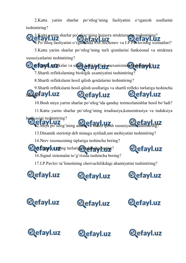  
 
2.Katta yarim sharlar po‘stlog‘ining faoliyatini o‘rganish usullarini 
tushintiring? 
3.Katta yarim sharlar po‘stlog‘ining hujayra strukturasini tushintiring? 
4.Po‘stloq faoliyatini o‘rganishda I.M.Sechenov va I.P.Pavlovning xizmatlari? 
5.Katta yarim sharlar po‘stlog‘ining turli qismlarini funksional va struktura 
xususiyatlarini tushintiring? 
6.Shartli reflekslar va ularni hosil bo‘lish mexanizmini tushintiring? 
7.Shartli reflekslarning biologik axamiyatini tushintiring? 
8.Shartli reflekslarni hosil qilish qoidalarini tushintiring? 
9.Shartli reflekslarni hosil qilish usullariga va shartli refleks turlariga tushincha 
bering? 
10.Bosh miya yarim sharlar po‘stlog‘ida qanday tormozlanishlar hosil bo‘ladi? 
11.Katta yarim sharlar po‘stlog‘ining irradiasiya,konsentrasiya va induksiya 
hodisasini tushintiring? 
12.Miya po‘stlog‘ining analiz va sintez qilish xususiyatini tushintiring? 
13.Dinamik steriotip deb nimaga aytiladi,uni mohiyatini tushintiring? 
14.Nerv sisemasining tiplariga tushincha bering? 
15.Uyqu va uning turlariga tushincha bering? 
16.Signal sistemalar to‘g‘risida tushincha bering? 
17.I.P.Pavlov ta’limotining chorvachilikdagi ahamiyatini tushintiring? 
 

