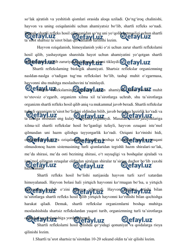  
 
so‘lak ajratish va yeshitish qismlari orasida aloqa uziladi. Qo‘ng‘iroq chalinishi, 
hayvon va uning oziqalanishi uchun ahamiyatsiz bo‘lib, shartli refleks so‘nadi. 
Demak, shartli refleks hosil qilinganidan so‘ng uni yo‘qolib ketmasligi uchun shartli 
ta’sirot shartsiz ta’sirot bilan quvvatlanib turilishi lozim.  
 
Hayvon oziqalanish, himoyalanish yoki o‘zi uchun zarur shartli reflekslarni 
hosil qilib, yashayotgan sharoitda hayot uchun ahamiyatini yo‘qotgan shartli 
reflekslarni yo‘qotib zaruriyat tug‘ilganida ularni tiklaydi.  
Shartli reflekslarning biologik ahamiyati. Shartsiz reflekslar organizmning 
nasldan-naslga o‘tadigan tug‘ma reflekslari bo‘lib, tashqi muhit o‘zgarmasa, 
hayvonni shu muhitga moslashuvini ta’minlaydi. 
 
Shartli reflekslarning organizm uchun ahamiyati katta bo‘lib, muhit 
to‘xtovsiz o‘zgarib, organizm xilma xil ta’sirotlarga uchrab, shu ta’sirotlarga 
organizm shartli refleks hosil qilib aniq va mukammal javob beradi. Shartli reflekslar 
tufayli organizm ta’sirot bo‘lishini oldindan bilib, javob berishga hozirlik ko‘radi va 
ta’sirotga nisbatan eng kulay vaziyatni yegallaydi. Masalan: hazm jarayonlariga 
xilma-xil shartli reflekslar hosil bo‘lganligi tufayli, hayvon ozuqani iste’mol 
qilmasdan uni hazm qilishga tayyorgarlik ko‘radi. Oziqani ko‘rinishi hidi, 
oziqalanish vaqti va oziqalanishga aloqador boshqa ta’sirotlar, hayvon ozuqani 
olmasdonoq hazm sistemasining turli qismlaridan tegishli hazm shiralari-so‘lak, 
me’da shirasi, me’da osti bezining shirasi, o‘t suyuqligi va boshqalar ajraladi va 
iste’mol qilingan ozuqalar oldindan ajralgan shiralar ta’siriga duchor bo‘lib yaxshi 
hazmlanadi. 
 
Shartli refleks hosil bo‘lishi natijasida hayvon turli xavf xatardan 
himoyalanadi. Hayvon bolasi hali yirtqich hayvonni ko‘rmagan bo‘lsa, u yirtqich 
hayvondan qochib o‘zini himoya qilmaydi. Hayvon tajribasi ortishi bilan 
ta’sirotlarga shartli refleks hosil qilib yirtqich hayvonni ko‘rinishi bilan qochishga 
harakat qiladi. Demak, shartli reflekslar organizmlarni boshqa muhitga 
moslashishida shartsiz reflekslardan yuqori turib, organizmning turli ta’sirotlarga 
oldindan tayyorlanishiga yordam beradi.    
 
Shartli reflekslarni hosil qilishda qo‘yidagi qonuniyat va qoidalarga rioya 
qilinishi lozim.  
1.Shartli ta’srot shartsiz ta’sirotdan 10-20 sekund oldin ta’sir qilishi lozim. 
