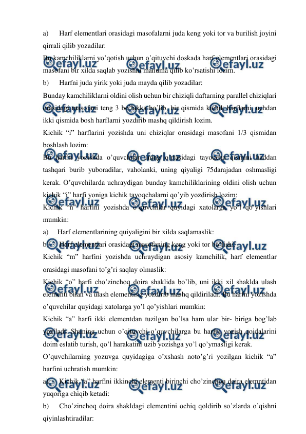  
 
a) 
 Harf elementlari orasidagi masofalarni juda keng yoki tor va burilish joyini 
qirrali qilib yozadilar:  
Bu kamchiliklarni yo’qotish uchun o’qituvchi doskada harf elementlari orasidagi 
masofani bir xilda saqlab yozishni manuma qilib ko’rsatishi lozim. 
b) 
 Harfni juda yirik yoki juda mayda qilib yozadilar: 
Bunday kamchiliklarni oldini olish uchun bir chiziqli daftarning parallel chiziqlari 
orasidagi masofani teng 3 bo’lakka bo’lib, bir qismida kichik harflarni, uchdan 
ikki qismida bosh harflarni yozdirib mashq qildirish lozim.  
Kichik “i” harflarini yozishda uni chiziqlar orasidagi masofani 1/3 qismidan 
boshlash lozim:  
Bu harfni yozishda o’quvchilar uning o’rtasidagi tayoqcha qismini haddan 
tashqari burib yuboradilar, vaholanki, uning qiyaligi 75darajadan oshmasligi 
kerak. O’quvchilarda uchraydigan bunday kamchiliklarining oldini olish uchun 
kichik “i” harfi yoniga kichik tayoqchalarni qo’yib yozdirish lozim: 
Kichik “n” harfini yozishda o’quvchilar quyidagi xatolarga yo’l qo’yishlari 
mumkin: 
a) 
Harf elementlarining quiyaligini bir xilda saqlamaslik: 
b) 
 Harf elementlari orasidagi masofaning keng yoki tor bo’lishi: 
Kichik “m” harfini yozishda uchraydigan asosiy kamchilik, harf elementlar 
orasidagi masofani to’g’ri saqlay olmaslik: 
Kichik “o” harfi cho’zinchoq doira shaklida bo’lib, uni ikki xil shaklda ulash 
elementi bilan va ulash elementisiz yozdirib mashq qildiriladi. Bu harfni yozishda 
o’quvchilar quyidagi xatolarga yo’l qo’yishlari mumkin: 
Kichik “a” harfi ikki elementdan tuzilgan bo’lsa ham ular bir- biriga bog’lab 
yoziladi. Shuning uchun o’qituvchi o’quvchilarga bu harfni yozish qoidalarini 
doim eslatib turish, qo’l harakatini uzib yozishga yo’l qo’ymasligi kerak. 
O’quvchilarning yozuvga quyidagiga o’xshash noto’g’ri yozilgan kichik “a” 
harfini uchratish mumkin: 
a) 
 Kichik “a” harfini ikkinchi elementi birinchi cho’zinchoq doira elemntidan 
yuqoriga chiqib ketadi:  
b) 
 Cho’zinchoq doira shakldagi elementini ochiq qoldirib so’zlarda o’qishni 
qiyinlashtiradilar: 
