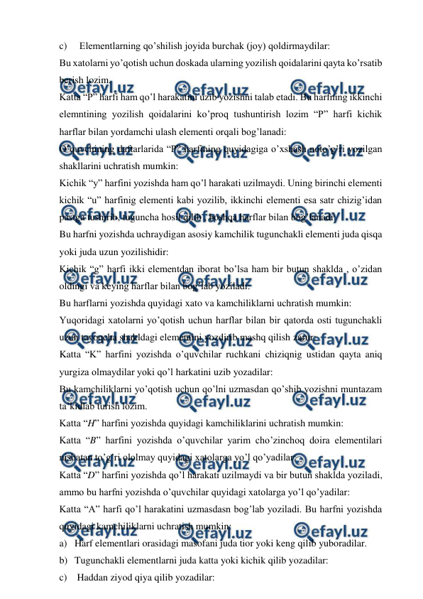  
 
c) 
Elementlarning qo’shilish joyida burchak (joy) qoldirmaydilar: 
Bu xatolarni yo’qotish uchun doskada ularning yozilish qoidalarini qayta ko’rsatib 
berish lozim. 
Katta “P” harfi ham qo’l harakatini uzib yozishni talab etadi. Bu harfning ikkinchi 
elemntining yozilish qoidalarini ko’proq tushuntirish lozim “P” harfi kichik 
harflar bilan yordamchi ulash elementi orqali bog’lanadi: 
O’quvchining daftarlarida “P” harfining quyidagiga o’xshash noto’g’ri yozilgan 
shakllarini uchratish mumkin: 
Kichik “y” harfini yozishda ham qo’l harakati uzilmaydi. Uning birinchi elementi 
kichik “u” harfinig elementi kabi yozilib, ikkinchi elementi esa satr chizig’idan 
pastga tushirib, tuguncha hosil qilib , boshqa harflar bilan bog’lanadi: 
Bu harfni yozishda uchraydigan asosiy kamchilik tugunchakli elementi juda qisqa 
yoki juda uzun yozilishidir: 
Kichik “g” harfi ikki elementdan iborat bo’lsa ham bir butun shaklda , o’zidan 
oldingi va keying harflar bilan bog’lab yoziladi: 
Bu harflarni yozishda quyidagi xato va kamchiliklarni uchratish mumkin: 
Yuqoridagi xatolarni yo’qotish uchun harflar bilan bir qatorda osti tugunchakli 
uzun tayoqcha shakldagi elementini yozdirib mashq qilish zarur:  
Katta “K” harfini yozishda o’quvchilar ruchkani chiziqnig ustidan qayta aniq 
yurgiza olmaydilar yoki qo’l harkatini uzib yozadilar: 
Bu kamchiliklarni yo’qotish uchun qo’lni uzmasdan qo’shib yozishni muntazam 
ta’kidlab turish lozim. 
Katta “H” harfini yozishda quyidagi kamchiliklarini uchratish mumkin: 
Katta “B” harfini yozishda o’quvchilar yarim cho’zinchoq doira elementilari 
nisbatan to’g’ri ololmay quyidagi xatolarga yo’l qo’yadilar: 
Katta “D” harfini yozishda qo’l harakati uzilmaydi va bir butun shaklda yoziladi, 
ammo bu harfni yozishda o’quvchilar quyidagi xatolarga yo’l qo’yadilar: 
Katta “A” harfi qo’l harakatini uzmasdasn bog’lab yoziladi. Bu harfni yozishda 
quyidagi kamchiliklarni uchratish mumkin: 
a) Harf elementlari orasidagi masofani juda tior yoki keng qilib yuboradilar. 
b) Tugunchakli elementlarni juda katta yoki kichik qilib yozadilar: 
c)  Haddan ziyod qiya qilib yozadilar: 
