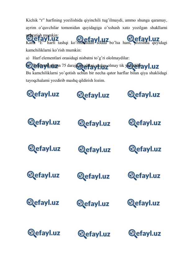  
 
Kichik “r” harfining yozilishida qiyinchili tug’ilmaydi, ammo shunga qaramay, 
ayrim o’quvchilar tomonidan quyidagiga o’xshash xato yozilgan shakllarni 
uchratish mumkin: 
Katta “E” harfi tashqi ko’rinishidan sodda bo’lsa ham, yozishda quyidagi 
kamchiliklarni ko’rish mumkin: 
a) Harf elementlari orasidagi nisbatni to’g’ri ololmaydilar:  
b) Talab etiladigan 75 daraja qiyalikni saqlay olmay tik yozadilar:  
Bu kamchiliklarni yo’qotish uchun bir necha qator harflar bilan qiya shaklidagi 
tayoqchalarni yozdirib mashq qildirish lozim. 
 
