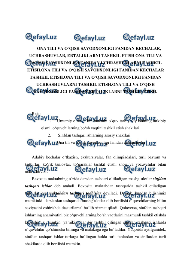  
 
 
 
 
 
ONA TILI VA O‘QISH SAVODXONLIGI FANIDAN KECHALAR, 
UCHRASHUVLAR, ERTALIKLARNI TASHKIL ETISH ONA TILI VA 
O‘QISH SAVODXONLIGI FANIDAN UCHRASHUVLARNI TASHKIL 
ETISH.ONA TILI VA O‘QISH SAVODXONLIGI FANIDAN KECHALAR 
TASHKIL ETISH.ONA TILI VA O‘QISH SAVODXONLIGI FANIDAN 
UCHRASHUVLARNI TASHKIL ETISH.ONA TILI VA O‘QISH 
SAVODXONLIGI FANIDAN ERTALIKLARNI TASHKIL ETISH. 
 
 
Reja: 
1. 
Umumiy oʻrta taʼlim maktabi oʻquv tarbiyaviy ishining tarkibiy 
qismi, oʻquvchilarning boʻsh vaqtini tashkil etish shakllari. 
2. 
 Sinfdan tashqari ishlarning asosiy shakllari. 
3. 
Ona tili va o‘qish savodxonligi fanidan uchrashuvlar 
 
Adabiy kechalar oʻtkazish, ekskursiyalar, fan olimpiadalari, turli bayram va 
tadbirlar, koʻrik tanlovlar, toʻgaraklar tashkil etish, shoir va yozuvchilar bilan 
uchrashuvlar. 
Bevosita maktabning oʻzida darsdan tashqari oʻtiladigan mashgʻulotlar sinfdan 
tashqari ishlar deb ataladi. Bevosita maktabdan tashqarida tashkil etiladigan 
tadbirlar esa maktabdan tashqari tadbirlar deyiladi. Demak, bundan bilishimiz 
mumkinki, darslardan tashqarida mashgʻulotlar olib borilishi oʻquvchilarning bilim 
saviyasini oshirishda dasturilamal boʻlib xizmat qiladi. Qolaversa, sinfdan tashqari 
ishlarning ahamiyatini biz oʻquvchilarning boʻsh vaqtlarini mazmunli tashkil etishda 
koʻrishimiz mumkin, ya’nikim har bir tashkil qilingan sinfdan tashqari ishlarda 
oʻquvchilar qoʻshimcha bilimga va malakaga ega boʻladilar. Yuqorida aytilganidek, 
sinfdan tashqari ishlar turlarga boʻlingan holda turli fanlardan va sinflardan turli 
shakllarda olib borilishi mumkin. 
