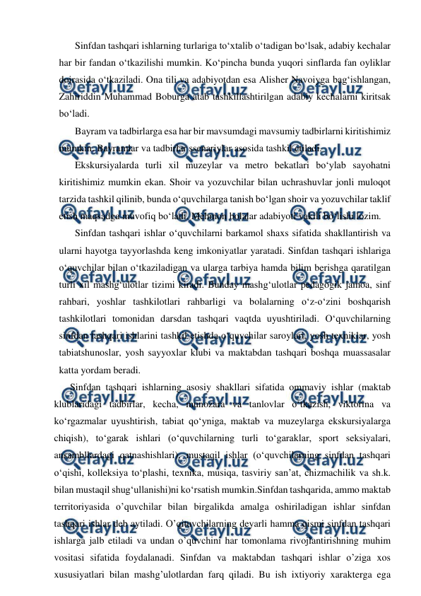  
 
Sinfdan tashqari ishlarning turlariga toʻxtalib oʻtadigan boʻlsak, adabiy kechalar 
har bir fandan oʻtkazilishi mumkin. Koʻpincha bunda yuqori sinflarda fan oyliklar 
doirasida oʻtkaziladi. Ona tili va adabiyotdan esa Alisher Navoiyga bagʻishlangan, 
Zahiriddin Muhammad Boburga atab tashkillashtirilgan adabiy kechalarni kiritsak 
boʻladi. 
Bayram va tadbirlarga esa har bir mavsumdagi mavsumiy tadbirlarni kiritishimiz 
mumkin. Bayramlar va tadbirlar ssenariylar asosida tashkil etiladi. 
Ekskursiyalarda turli xil muzeylar va metro bekatlari boʻylab sayohatni 
kiritishimiz mumkin ekan. Shoir va yozuvchilar bilan uchrashuvlar jonli muloqot 
tarzida tashkil qilinib, bunda oʻquvchilarga tanish boʻlgan shoir va yozuvchilar taklif 
etish maqsadga muvofiq boʻladi. Mehmon bolalar adabiyoti vakili boʻlishi lozim. 
Sinfdan tashqari ishlar oʻquvchilarni barkamol shaxs sifatida shakllantirish va 
ularni hayotga tayyorlashda keng imkoniyatlar yaratadi. Sinfdan tashqari ishlariga 
oʻquvchilar bilan oʻtkaziladigan va ularga tarbiya hamda bilim berishga qaratilgan 
turli xil mashgʻulotlar tizimi kiradi. Bunday mashgʻulotlar pedagogik jamoa, sinf 
rahbari, yoshlar tashkilotlari rahbarligi va bolalarning oʻz-oʻzini boshqarish 
tashkilotlari tomonidan darsdan tashqari vaqtda uyushtiriladi. Oʻquvchilarning 
sinfdan tashqari ishlarini tashkil etishda oʻquvchilar saroylari, yosh texniklar, yosh 
tabiatshunoslar, yosh sayyoxlar klubi va maktabdan tashqari boshqa muassasalar 
katta yordam beradi.  
Sinfdan tashqari ishlarning asosiy shakllari sifatida ommaviy ishlar (maktab 
klublaridagi tadbirlar, kecha, munozara va tanlovlar oʻtkazish, viktorina va 
koʻrgazmalar uyushtirish, tabiat qoʻyniga, maktab va muzeylarga ekskursiyalarga 
chiqish), toʻgarak ishlari (oʻquvchilarning turli toʻgaraklar, sport seksiyalari, 
ansambllardagi qatnashishlari), mustaqil ishlar (oʻquvchilarning sinfdan tashqari 
oʻqishi, kolleksiya toʻplashi, texnika, musiqa, tasviriy sanʼat, chizmachilik va sh.k. 
bilan mustaqil shugʻullanishi)ni koʻrsatish mumkin.Sinfdan tashqarida, ammo maktab 
territoriyasida o’quvchilar bilan birgalikda amalga oshiriladigan ishlar sinfdan 
tashqari ishlar deb aytiladi. O’qituvchilarning deyarli hamma qismi sinfdan tashqari 
ishlarga jalb etiladi va undan o’quvchini har tomonlama rivojlantirishning muhim 
vositasi sifatida foydalanadi. Sinfdan va maktabdan tashqari ishlar o’ziga xos 
xususiyatlari bilan mashg’ulotlardan farq qiladi. Bu ish ixtiyoriy xarakterga ega 
