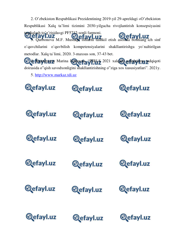  
 
2. O’zbekiston Respublikasi Prezidentining 2019-yil 29-apreldagi «O’zbekiston 
Respublikasi Xalq ta’limi tizimini 2030-yilgacha rivojlantirish konsepsiyasini 
tasdiqlash to’g’risida»gi PF5712-sonli farmoni.  
3. Qurbonova M.F. Mustaqil ishlarni tashkil etish asosida boshlang`ich sinf 
o`quvchilarini o`quvbilish kompetensiyalarini shakllantirishga yo`naltirilgan 
metodlar. Xalq ta`limi, 2020. 3-maxsus son, 37-43 bet.  
4. Kuznetsova Marina Ivanovna, “PIRLS 2021 xalqaro solishtirma tadqiqoti 
doirasida o‟qish savodxonligini shakllantirishning o‟ziga xos xususiyatlari”. 2021y.  
5. http://www.markaz.tdi.uz 
 
