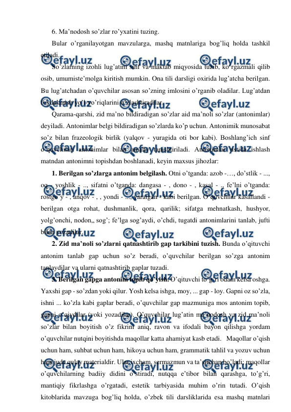  
 
6. Ma’nodosh so’zlar ro’yxatini tuzing. 
Bular o’rganilayotgan mavzularga, mashq matnlariga bog’liq holda tashkil 
etiladi. 
So’zlarning izohli lug’atini sinf va maktab miqyosida tuzib, ko’rgazmali qilib 
osib, umumiste’molga kiritish mumkin. Ona tili darsligi oxirida lug’atcha berilgan. 
Bu lug’atchadan o’quvchilar asosan so’zning imlosini o’rganib oladilar. Lug’atdan 
foydalanish yo’l-yo’riqlarini o’zlashtiradilar. 
Qarama-qarshi, zid ma’no bildiradigan so’zlar aid ma’noli so’zlar (antonimlar) 
deyiladi. Antonimlar belgi bildiradigan so’zlarda ko’p uchun. Antonimik munosabat 
so’z bilan frazeologik birlik (yalqov - yuragida oti bor kabi). Boshlang’ich sinf 
o’quvchilari antonimlar bilan amaliy tanishtiriladi. Antonimlar ustida ishlash 
matndan antonimni topishdan boshlanadi, keyin maxsus jihozlar: 
1. Berilgan so’zlarga antonim belgilash. Otni o’tganda: azob -…, do’stlik - ..., 
oq - yoshlik - .., sifatni o’tganda: dangasa - , dono - , kasal - ., fe’lni o’tganda: 
rostgo’y - , anqov - , , yondi - ..., yaratgan - kabi berilgan. O’quvchilar kasallandi - 
berilgan otga rohat, dushmanlik, qora, qarilik; sifatga mehnatkash, hushyor, 
yolg’onchi, nodon„ sog’; fe’lga sog’aydi, o’chdi, tugatdi antonimlarini tanlab, jufti 
bilan yozadilar.  
2. Zid ma’noli so’zlarni qatnashtirib gap tarkibini tuzish. Bunda o’qituvchi 
antonim tanlab gap uchun so’z beradi, o’quvchilar berilgan so’zga antonim 
tanlaydilar va ularni qatnashtirib gaplar tuzadi.  
3. Berilgan gapga antonim topib qo’yish. O’qituvchi to’g’ri odam kelsa oshga. 
Yaxshi gap - so’zdan yoki qilur. Yosh kelsa ishga, moy, ... gap - loy. Gapni oz so’zla, 
ishni ... ko’zla kabi gaplar beradi, o’quvchilar gap mazmuniga mos antonim topib, 
gapni o’qiydilar (yoki yozadilar). O’quvchilar lug’atin ma’nodosh va zid ma’noli 
so’zlar bilan boyitish o’z fikrini aniq, ravon va ifodali bayon qilishga yordam 
o’quvchilar nutqini boyitishda maqollar katta ahamiyat kasb etadi.   Maqollar o’qish 
uchun ham, suhbat uchun ham, hikoya uchun ham, grammatik tahlil va yozuv uchun 
ham juda qulay materialdir. Ular ixcham, sermazmun va ta’sirchan bo’ladi; maqollar 
o’quvchilarning badiiy didini o’stiradi, nutqqa e’tibor bilan qarashga, to’g’ri, 
mantiqiy fikrlashga o’rgatadi, estetik tarbiyasida muhim o’rin tutadi. O’qish 
kitoblarida mavzuga bog’liq holda, o’zbek tili darsliklarida esa mashq matnlari 
