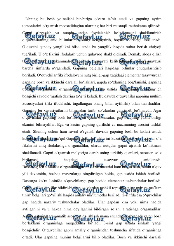  
 
   Ishning bu besh yo‘nalishi bir-biriga o‘zaro ta’sir etadi va gapning ayrim 
tomonlarini o‘rganish maqsadidagina ularning har biri mustaqil muhokama qilinadi. 
Gapni o‘rganish va nutqda undan foydalanish ko‘nikmasini shakllantirish 
o‘quvchilarning aniq bilimlarini doimiy kengaytirib, boyitib borishga asoslanadi. 
O‘quvchi qanday yangilikni bilsa, unda bu yangilik haqida xabar berish ehtiyoji 
tug‘iladi. U o‘z fikrini ifodalash uchun qulayroq shakl qidiradi. Demak, aloqa qilish 
talabidan gapni mukammalroq egallash zaruriyati kelib chiqadi. “Gap” mavzusi 
barcha sinflarda o‘rganiladi. Gapning belgilari haqidagi bilimlar chuqurlashtirib 
boriladi. O‘quvchilar fikr ifodalovchi nutq birligi-gap xaqidagi elementar tasavvurdan 
gapning bosh va ikkinchi darajali bo‘laklari, gapda so‘zlarning bog‘lanishi, gapning 
uyushiq bo‘laklarini o‘rganishga o‘tadilar. Gap ustida ishlashning boshlang‘ich 
bosqichi savod o‘rgatish davriga to‘g‘ri keladi. Bu davrda o‘quvchilar gapning muhim 
xususiyatlari (fikr ifodalashi, tugallangan ohang bilan aytilishi) bilan tanishadilar. 
Gapning bu xususiyatlarini bilmasdan turib, so‘zlardan gap tuzib bo‘lmaydi. Agar 
o‘quvchilar gapning bosh bo‘laklarini ajrata olmasalar, gap nutqning yaxlit birligi 
ekanini bilmaydilar. Ega va kesim gapning qurilishi va mazmuning asosini tashkil 
etadi. Shuning uchun ham savod o‘rgatish davrida gapning bosh bo‘laklari ustida 
kuzatish o‘tkazish ma’qul.Gapning bosh bo‘laklarini kuzatish bilan o‘quvchilar o‘z 
fikrlarini aniq ifodalashga o‘rganadilar, ularda nutqdan gapni ajratish ko‘nikmasi 
shakllanadi. Gapni o‘rganish me’yoriga qarab uning tarkibiy qismlari, xususan so‘z 
birikmasi 
haqidagi 
tasavvur 
aniqlanadi. 
Boshlang‘ich sinflarda o‘rganiladigan sintaktik material kam bo‘lsa ham, butun o‘quv 
yili davomida, boshqa mavzularga singdirilgan holda, gap ustida ishlab boriladi. 
Dasturga ko‘ra 1-sinfda o‘quvchilarga gap haqida elementar tushunchalar beriladi. 
Gap tugallangan fikr bildirishi, gap so‘zlardan tashkil topishi, uning oxiriga ma’lum 
tinish belgilari qo‘yilishi haqida amaliy ma’lumotlar beriladi. 2-sinfda esa o‘quvchilar 
gap haqida nazariy tushunchalar oladilar. Ular gapdan kim yoki nima haqida 
aytilganini va u hakda nima deyilganini bildirgan so‘zni ajratishga o‘rganadilar. 
Aslida gapning grammatik asosi ustida ishlash mana shundan boshlanadi va bu bosh 
bo‘laklarni o‘rganishga muqaddima bo‘ladi. 3-sinf gap ustida ishlash yangi 
bosqichdir. O‘quvchilar gapni amaliy o‘rganishdan tushuncha sifatida o‘rganishga 
o‘tadi. Ular gapning muhim belgilarini bilib oladilar. Bosh va ikkinchi darajali 
