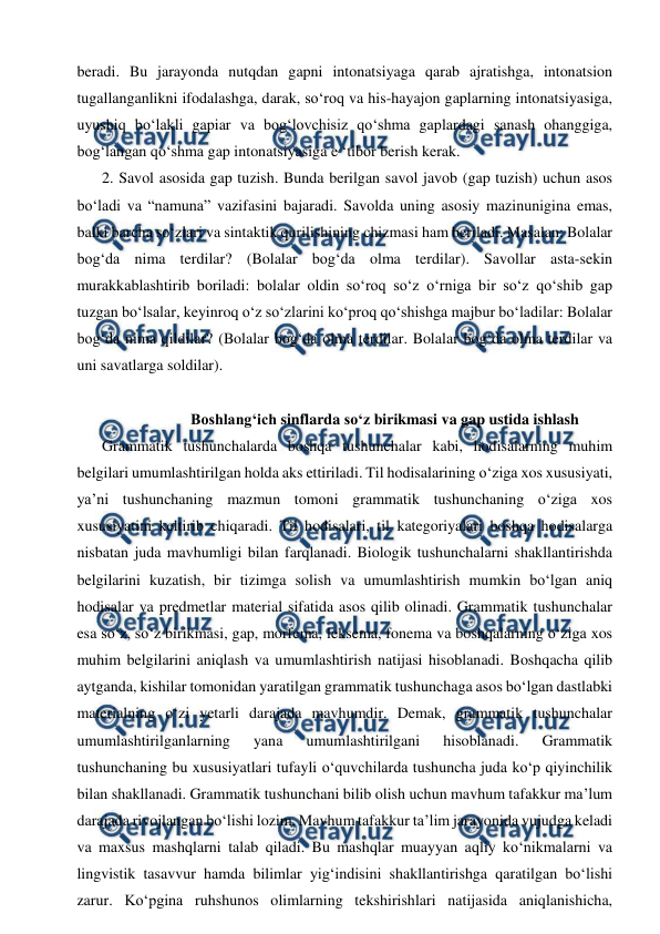  
 
beradi. Bu jarayonda nutqdan gapni intonatsiyaga qarab ajratishga, intonatsion 
tugallanganlikni ifodalashga, darak, so‘roq va his-hayajon gaplarning intonatsiyasiga, 
uyushiq bo‘lakli gapiar va bog‘lovchisiz qo‘shma gaplardagi sanash ohanggiga, 
bog‘langan qo‘shma gap intonatsiyasiga e ‘tibor berish kerak. 
2. Savol asosida gap tuzish. Bunda berilgan savol javob (gap tuzish) uchun asos 
bo‘ladi va “namuna” vazifasini bajaradi. Savolda uning asosiy mazinunigina emas, 
balki barcha so‘zlari va sintaktik qurilishining chizmasi ham beriladi. Masalan: Bolalar 
bog‘da nima terdilar? (Bolalar bog‘da olma terdilar). Savollar asta-sekin 
murakkablashtirib boriladi: bolalar oldin so‘roq so‘z o‘rniga bir so‘z qo‘shib gap 
tuzgan bo‘lsalar, keyinroq o‘z so‘zlarini ko‘proq qo‘shishga majbur bo‘ladilar: Bolalar 
bog‘da nima qildilar? (Bolalar bog‘da olma terdilar. Bolalar bog‘da olma terdilar va 
uni savatlarga soldilar). 
 
Boshlang‘ich sinflarda so‘z birikmasi va gap ustida ishlash 
Grammatik tushunchalarda boshqa tushunchalar kabi, hodisalarning muhim 
belgilari umumlashtirilgan holda aks ettiriladi. Til hodisalarining o‘ziga xos xususiyati, 
ya’ni tushunchaning mazmun tomoni grammatik tushunchaning o‘ziga xos 
xususiyatini keltirib chiqaradi. Til hodisalari, til kategoriyalari boshqa hodisalarga 
nisbatan juda mavhumligi bilan farqlanadi. Biologik tushunchalarni shakllantirishda 
belgilarini kuzatish, bir tizimga solish va umumlashtirish mumkin bo‘lgan aniq 
hodisalar va predmetlar material sifatida asos qilib olinadi. Grammatik tushunchalar 
esa so‘z, so‘z birikmasi, gap, morfema, leksema, fonema va boshqalarning o‘ziga xos 
muhim belgilarini aniqlash va umumlashtirish natijasi hisoblanadi. Boshqacha qilib 
aytganda, kishilar tomonidan yaratilgan grammatik tushunchaga asos bo‘lgan dastlabki 
materialning o‘zi yetarli darajada mavhumdir. Demak, grammatik tushunchalar 
umumlashtirilganlarning 
yana 
umumlashtirilgani 
hisoblanadi. 
Grammatik 
tushunchaning bu xususiyatlari tufayli o‘quvchilarda tushuncha juda ko‘p qiyinchilik 
bilan shakllanadi. Grammatik tushunchani bilib olish uchun mavhum tafakkur ma’lum 
darajada rivojlangan bo‘lishi lozim. Mavhum tafakkur ta’lim jarayonida vujudga keladi 
va maxsus mashqlarni talab qiladi. Bu mashqlar muayyan aqliy ko‘nikmalarni va 
lingvistik tasavvur hamda bilimlar yig‘indisini shakllantirishga qaratilgan bo‘lishi 
zarur. Ko‘pgina ruhshunos olimlarning tekshirishlari natijasida aniqlanishicha, 
