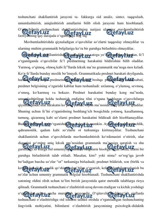  
 
tushunchani shakllantirish jarayoni ta- fakkurga oid analiz, sintez, taqqoslash, 
umumlashtirish, aniqlashtirish amallarini bilib olish jarayoni ham hisoblanadi. 
O‘quvchilarda tushunchani shakllantirishning natijasi ularning mavhumlashtirish 
faoliyatining qay darajada o‘sganligiga bog‘liq. 
Mavhumlashtirishda qiynaladigan o‘quvchilar so‘zlarni taqqoslay olmaydilar va 
ularning muhim grammatik belgilariga ko‘ra bir guruhga birlashtira olmaydilar, 
tushunchani shakllantirishda qiynaladilar va xatoga yo‘l qo‘yadilar. Masalan, fe’l 
o‘rganilganda o‘quvchilar fe’l predmetning harakatini bildirishini bilib oladilar. 
Yurmoq, o‘qimoq, olmoq kabi fe‟llarda leksik ma’no grammatik ma’noga mos keladi. 
Ko‘p fe’llarda bunday moslik bo‘lmaydi. Grammatikada predmet harakati deyilganda, 
harakat bilan birga predmetning holati, uning boshqa predmetlarga munosabati, 
predmet belgisining o‘zgarishi kabilar ham tushuniladi: uxlamoq, o‘ylamoq, sevmoq, 
o‘smoq, ko‘karmoq va hokazo. Predmet harakatini bunday keng ma‟noda, 
umumlashtirilgan holda tushunish endigina tilni o‘rgana boshlagan o‘quvchilarga 
qiyinlik qiladi, ular harakatni ko‘proq yurish, siljish ma’nosida aniq tasavvur qiladilar. 
Shuning uchun fe’lni o‘rganishning boshlang‘ich bosqichida yotmoq, kasallanmoq, 
turmoq, qizarmoq kabi so‘zlarni predmet harakatini bildiradi deb hisoblamaydilar. 
Bunday hodisani otni o‘rganishda ham uchratish mumkin. Ayrim o‘quvchilar tinchlik, 
qahramonlik, qadam kabi so‘zlarni ot turkumiga kiritmaydilar. Tushunchani 
shakllantirish uchun o‘quvchilarda mavhumlashtirish ko‘nikmasini o‘stirish, ular 
diqqatini so‘zning aniq leksik ma’nosidan grammatik ma’nosiga qaratish va shu 
guruhdagi so‘zlarga oid umumiy, grammatik belgilarni hisobga olgan holda, ularni bir 
guruhga birlashtirish talab etiladi. Masalan, kim? yoki nima? so‘rog‘iga javob 
bo‘ladigan barcha so‘zlar “ot” turkumiga birlashadi; predmet bildirish, son (birlik va 
ko‘plikda kelish), egalik qo‘shimchalari bilan o‘zgarish, kelishiklar bilan turlanish bu 
so‘zlar uchun umumiy grammatik belgilar hisoblanadi. Tushunchani shakllantirishda 
xatoning oldini olish uchun ta‘lim berish jarayonida qator metodik talablarga rioya 
qilinadi. Grammatik tushunchani o‘zlashtirish uzoq davom etadigan va kichik yoshdagi 
o‘quvchilar uchun ancha murakkab jarayondir. O‘qituvchi boshlang‘ich sinflarda 
tushunchani o‘zlashtirishga oid ishlarni tashkil etishda o‘rganiladigan tushunchaning 
lingvistik mohiyatini, bilimlarni o‘zlashtirish jarayonining psixologik-didaktik 
