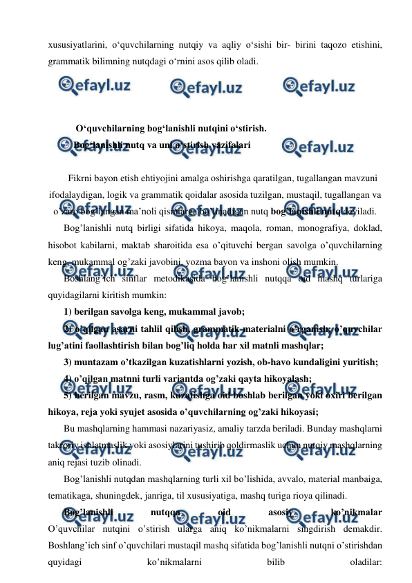  
 
xususiyatlarini, o‘quvchilarning nutqiy va aqliy o‘sishi bir- birini taqozo etishini, 
grammatik bilimning nutqdagi o‘rnini asos qilib oladi. 
 
 
 
 O‘quvchilarning bog‘lanishli nutqini o‘stirish. 
Bog‘lanishli nutq va uni o‘stirish vazifalari 
 
Fikrni bayon etish ehtiyojini amalga oshirishga qaratilgan, tugallangan mavzuni 
ifodalaydigan, logik va grammatik qoidalar asosida tuzilgan, mustaqil, tugallangan va 
o’zaro bog’langan ma’noli qismlarga bo’linadigan nutq bog’lanishli nutq deyiladi. 
Bog’lanishli nutq birligi sifatida hikoya, maqola, roman, monografiya, doklad, 
hisobot kabilarni, maktab sharoitida esa o’qituvchi bergan savolga o’quvchilarning 
keng, mukammal og’zaki javobini, yozma bayon va inshoni olish mumkin. 
Boshlang’ich sinflar metodikasida bog’lanishli nutqqa oid mashq turlariga 
quyidagilarni kiritish mumkin: 
1) berilgan savolga keng, mukammal javob; 
2) o’qilgan asarni tahlil qilish, grammatik materialni o’rganish; o’quvchilar 
lug’atini faollashtirish bilan bog’liq holda har xil matnli mashqlar; 
3) muntazam o’tkazilgan kuzatishlarni yozish, ob-havo kundaligini yuritish; 
4) o’qilgan matnni turli variantda og’zaki qayta hikoyalash; 
5) berilgan mavzu, rasm, kuzatishga oid boshlab berilgan yoki oxiri berilgan 
hikoya, reja yoki syujet asosida o’quvchilarning og’zaki hikoyasi; 
Bu mashqlarning hammasi nazariyasiz, amaliy tarzda beriladi. Bunday mashqlarni 
takroriy ishlatmaslik yoki asosiylarini tushirib qoldirmaslik uchun nutqiy mashqlarning 
aniq rejasi tuzib olinadi. 
Bog’lanishli nutqdan mashqlarning turli xil bo’lishida, avvalo, material manbaiga, 
tematikaga, shuningdek, janriga, til xususiyatiga, mashq turiga rioya qilinadi. 
Bog’lanishli 
nutqqa 
oid 
asosiy 
ko’nikmalar 
O’quvchilar nutqini o’stirish ularga aniq ko’nikmalarni singdirish demakdir. 
Boshlang’ich sinf o’quvchilari mustaqil mashq sifatida bog’lanishli nutqni o’stirishdan 
quyidagi 
ko’nikmalarni 
bilib 
oladilar: 
