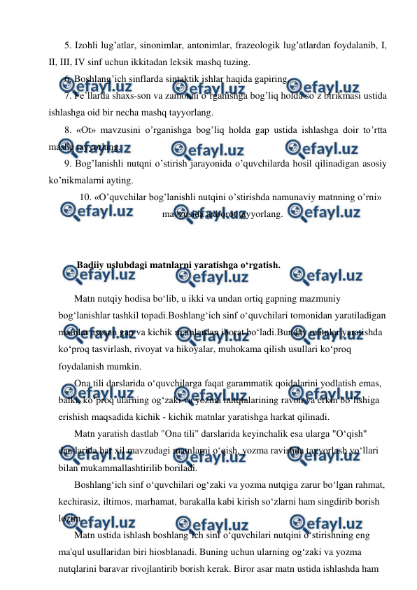  
 
5. Izohli lug’atlar, sinonimlar, antonimlar, frazeologik lug’atlardan foydalanib, I, 
II, III, IV sinf uchun ikkitadan leksik mashq tuzing. 
6. Boshlang’ich sinflarda sintaktik ishlar haqida gapiring. 
7. Fe’llarda shaxs-son va zamonni o’rganishga bog’liq holda so’z birikmasi ustida 
ishlashga oid bir necha mashq tayyorlang. 
8. «Ot» mavzusini o’rganishga bog’liq holda gap ustida ishlashga doir to’rtta 
mashq tayyorlang. 
9. Bog’lanishli nutqni o’stirish jarayonida o’quvchilarda hosil qilinadigan asosiy 
ko’nikmalarni ayting. 
10. «O’quvchilar bog’lanishli nutqini o’stirishda namunaviy matnning o’rni» 
mavzusida axborot tayyorlang. 
 
 
 Badiiy uslubdagi matnlarni yaratishga o‘rgatish. 
 
Matn nutqiy hodisa bo‘lib, u ikki va undan ortiq gapning mazmuniy 
bog‘lanishlar tashkil topadi.Boshlang‘ich sinf o‘quvchilari tomonidan yaratiladigan 
matnlar asosan gap va kichik matnlardan iborat bo‘ladi.Bunday matnlar yaratishda 
ko‘proq tasvirlash, rivoyat va hikoyalar, muhokama qilish usullari ko‘proq 
foydalanish mumkin. 
Ona tili darslarida o‘quvchilarga faqat garammatik qoidalarini yodlatish emas, 
balki, ko‘proq ularning og‘zaki va yozma nutqtalarining ravon va erkin bo‘lishiga 
erishish maqsadida kichik - kichik matnlar yaratishga harkat qilinadi. 
Matn yaratish dastlab "Ona tili" darslarida keyinchalik esa ularga "O‘qish" 
darslarida har xil mavzudagi matnlarni o‘qish, yozma ravishda tayyorlash yo‘llari 
bilan mukammallashtirilib boriladi. 
Boshlang‘ich sinf o‘quvchilari og‘zaki va yozma nutqiga zarur bo‘lgan rahmat, 
kechirasiz, iltimos, marhamat, barakalla kabi kirish so‘zlarni ham singdirib borish 
lozim. 
Matn ustida ishlash boshlang‘ich sinf o‘quvchilari nutqini o‘stirishning eng 
ma'qul usullaridan biri hiosblanadi. Buning uchun ularning og‘zaki va yozma 
nutqlarini baravar rivojlantirib borish kerak. Biror asar matn ustida ishlashda ham 
