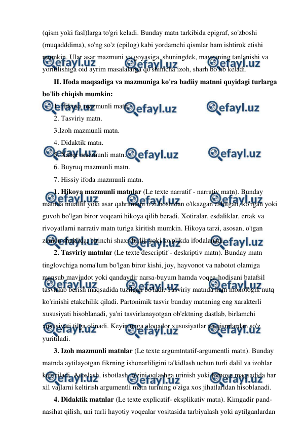  
 
(qism yoki fasl)larga to'gri keladi. Bunday matn tarkibida epigraf, so'zboshi 
(muqadddima), so'ng so'z (epilog) kabi yordamchi qismlar ham ishtirok etishi 
mumkin. Ular asar mazmuni va goyasiga, shuningdek, mavzuning tanlanishi va 
yoritilishiga oid ayrim masalalarga qo'shimcha izoh, sharh bo'lib keladi. 
II. Ifoda maqsadiga va mazmuniga ko'ra badiiy matnni quyidagi turlarga 
bo'lib chiqish mumkin:  
1. Hikoya mazmunli matn.  
2. Tasviriy matn.  
3.Izoh mazmunli matn.  
4. Didaktik matn.  
5. Xabar mazmunli matn.  
6. Buyruq mazmunli matn.  
7. Hissiy ifoda mazmunli matn. 
1. Hikoya mazmunli matnlar (Le texte narratif - narrativ matn). Bunday 
matnda muallif yoki asar qahramoni o'zi boshidan o'tkazgan eshitgan, ko'rgan yoki 
guvoh bo'lgan biror voqeani hikoya qilib beradi. Xotiralar, esdaliklar, ertak va 
rivoyatlarni narrativ matn turiga kiritish mumkin. Hikoya tarzi, asosan, o'tgan 
zamon shaklida, birinchi shaxs birlik yoki ko'plikda ifodalanadi. 
2. Tasviriy matnlar (Le texte descriptif - deskriptiv matn). Bunday matn 
tinglovchiga noma'lum bo'lgan biror kishi, joy, hayvonot va nabotot olamiga 
mansub mavjudot yoki qandaydir narsa-buyum hamda voqea-hodisani batafsil 
tasvirlab berish maqsadida tuzilgan bo'ladi. Tasviriy matnda ham monologik nutq 
ko'rinishi etakchilik qiladi. Partonimik tasvir bunday matnning eng xarakterli 
xususiyati hisoblanadi, ya'ni tasvirlanayotgan ob'ektning dastlab, birlamchi 
xususiyati tilga olinadi. Keyin unga aloqador xususiyatlar va qismlardan so'z 
yuritiladi. 
3. Izoh mazmunli matnlar (Le texte argumtntatif-argumentli matn). Bunday 
matnda aytilayotgan fikrning ishonarliligini ta'kidlash uchun turli dalil va izohlar 
keltiriladi. Asoslash, isbotlash, o'zini oqlashga urinish yoki himoya maqsadida har 
xil vajlarni keltirish argumentli matn turining o'ziga xos jihatlaridan hisoblanadi. 
4. Didaktik matnlar (Le texte explicatif- eksplikativ matn). Kimgadir pand-
nasihat qilish, uni turli hayotiy voqealar vositasida tarbiyalash yoki aytilganlardan 
