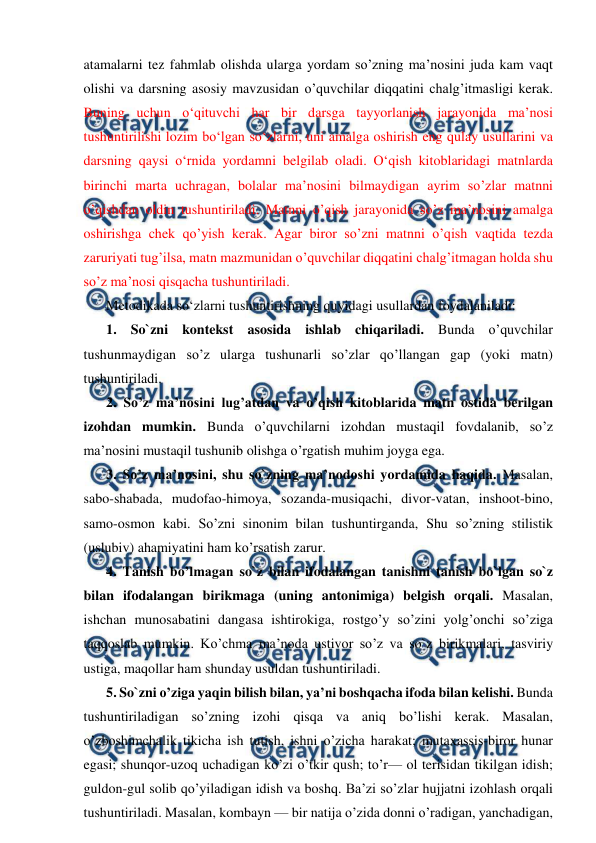  
 
atamalarni tez fahmlab olishda ularga yordam so’zning ma’nosini juda kam vaqt 
olishi va darsning asosiy mavzusidan o’quvchilar diqqatini chalg’itmasligi kerak. 
Buning uchun o‘qituvchi har bir darsga tayyorlanish jarayonida ma’nosi 
tushuntirilishi lozim bo‘lgan so‘zlarni, uni amalga oshirish eng qulay usullarini va 
darsning qaysi o‘rnida yordamni belgilab oladi. O‘qish kitoblaridagi matnlarda 
birinchi marta uchragan, bolalar ma’nosini bilmaydigan ayrim so’zlar matnni 
o’qishdan oldin tushuntiriladi. Matnni o’qish jarayonida so’z ma’nosini amalga 
oshirishga chek qo’yish kerak. Agar biror so’zni matnni o’qish vaqtida tezda 
zaruriyati tug’ilsa, matn mazmunidan o’quvchilar diqqatini chalg’itmagan holda shu 
so’z ma’nosi qisqacha tushuntiriladi. 
Metodikada soʻzlarni tushuntirishning quyidagi usullardan foydalaniladi: 
1. So`zni kontekst asosida ishlab chiqariladi. Bunda o’quvchilar 
tushunmaydigan so’z ularga tushunarli so’zlar qo’llangan gap (yoki matn) 
tushuntiriladi.  
2. So’z ma’nosini lug’atdan va o’qish kitoblarida matn ostida berilgan 
izohdan mumkin. Bunda o’quvchilarni izohdan mustaqil fovdalanib, so’z 
ma’nosini mustaqil tushunib olishga o’rgatish muhim joyga ega.  
3. So’z ma’nosini, shu so`zning ma’nodoshi yordamida haqida. Masalan, 
sabo-shabada, mudofao-himoya, sozanda-musiqachi, divor-vatan, inshoot-bino, 
samo-osmon kabi. So’zni sinonim bilan tushuntirganda, Shu so’zning stilistik 
(uslubiv) ahamiyatini ham ko’rsatish zarur.  
4. Tanish bo’lmagan so`z bilan ifodalangan tanishni tanish bo`lgan so`z 
bilan ifodalangan birikmaga (uning antonimiga) belgish orqali. Masalan, 
ishchan munosabatini dangasa ishtirokiga, rostgo’y so’zini yolg’onchi so’ziga 
taqqoslab mumkin. Ko’chma ma’noda ustivor so’z va so`z birikmalari, tasviriy 
ustiga, maqollar ham shunday usuldan tushuntiriladi.  
5. So`zni o’ziga yaqin bilish bilan, ya’ni boshqacha ifoda bilan kelishi. Bunda 
tushuntiriladigan so’zning izohi qisqa va aniq bo’lishi kerak. Masalan, 
o’zboshimchalik tikicha ish tutish, ishni o’zicha harakat; mutaxassis-biror hunar 
egasi; shunqor-uzoq uchadigan ko’zi o’tkir qush; to’r— ol terisidan tikilgan idish; 
guldon-gul solib qo’yiladigan idish va boshq. Ba’zi so’zlar hujjatni izohlash orqali 
tushuntiriladi. Masalan, kombayn — bir natija o’zida donni o’radigan, yanchadigan, 
