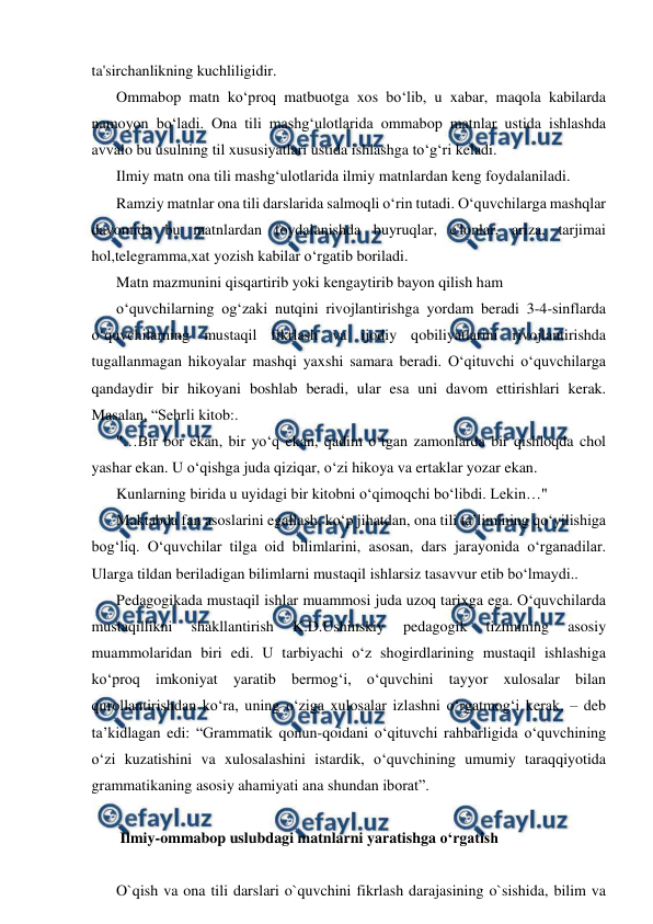  
 
ta'sirchanlikning kuchliligidir. 
Ommabop matn ko‘proq matbuotga xos bo‘lib, u xabar, maqola kabilarda 
namoyon bo‘ladi. Ona tili mashg‘ulotlarida ommabop matnlar ustida ishlashda 
avvalo bu usulning til xususiyatlari ustida ishlashga to‘g‘ri keladi. 
Ilmiy matn ona tili mashg‘ulotlarida ilmiy matnlardan keng foydalaniladi. 
Ramziy matnlar ona tili darslarida salmoqli o‘rin tutadi. O‘quvchilarga mashqlar 
davomida bu matnlardan foydalanishda buyruqlar, e'lonlar, ariza, tarjimai 
hol,telegramma,xat yozish kabilar o‘rgatib boriladi. 
Matn mazmunini qisqartirib yoki kengaytirib bayon qilish ham 
o‘quvchilarning og‘zaki nutqini rivojlantirishga yordam beradi 3-4-sinflarda 
o‘quvchilarning mustaqil fikrlash va ijodiy qobiliyatlarini rivojlantirishda 
tugallanmagan hikoyalar mashqi yaxshi samara beradi. O‘qituvchi o‘quvchilarga 
qandaydir bir hikoyani boshlab beradi, ular esa uni davom ettirishlari kerak. 
Masalan, “Sehrli kitob:. 
"…Bir bor ekan, bir yo‘q ekan, qadim o‘tgan zamonlarda bir qishloqda chol 
yashar ekan. U o‘qishga juda qiziqar, o‘zi hikoya va ertaklar yozar ekan. 
Kunlarning birida u uyidagi bir kitobni o‘qimoqchi bo‘libdi. Lekin…" 
Maktabda fan asoslarini egallash, ko‘p jihatdan, ona tili ta’limining qo‘yilishiga 
bog‘liq. O‘quvchilar tilga oid bilimlarini, asosan, dars jarayonida o‘rganadilar. 
Ularga tildan beriladigan bilimlarni mustaqil ishlarsiz tasavvur etib bo‘lmaydi.. 
Pedagogikada mustaqil ishlar muammosi juda uzoq tarixga ega. O‘quvchilarda 
mustaqillikni 
shakllantirish 
K.D.Ushinskiy 
pedagogik 
tizimining 
asosiy 
muammolaridan biri edi. U tarbiyachi o‘z shogirdlarining mustaqil ishlashiga 
ko‘proq imkoniyat yaratib bermog‘i, o‘quvchini tayyor xulosalar bilan 
qurollantirishdan ko‘ra, uning o‘ziga xulosalar izlashni o‘rgatmog‘i kerak, – deb 
ta’kidlagan edi: “Grammatik qonun-qoidani o‘qituvchi rahbarligida o‘quvchining 
o‘zi kuzatishini va xulosalashini istardik, o‘quvchining umumiy taraqqiyotida 
grammatikaning asosiy ahamiyati ana shundan iborat”. 
 
 Ilmiy-ommabop uslubdagi matnlarni yaratishga o‘rgatish 
 
O`qish va ona tili darslari o`quvchini fikrlash darajasining o`sishida, bilim va 
