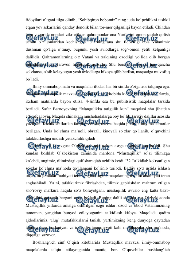  
 
fidoyilari o`tgani tilga olinib, “Sohibqiron bobomiz” ning juda ko`pchilikni tashkil 
etgan yov askarlarini qahday donolik bilan tor-mor qilganligi bayon etiladi. Chindan 
ham yuqorida nomlari zikr etilgan qahramonlar ona-Yurtlarini omon saqlab qolish 
uchun o`z jonlaridan kechishgan. Ularning ana shu fidoyiligi bois Vatanimiz 
dushman qo`liga o`tmay, bugunki yosh avlodlarga sog`-omon yetib kelganligi 
dalilidir. Qahramonlarning o`z Vatani va xalqining ozodligi yo`lida olib borgan 
kurashlari tinch, farovon hayotimiz asosidir. Shu bois ular haqida har qancha 
so`zlansa, o`sib kelayotgan yosh avlodlarga hikoya qilib berilsa, maqsadga muvofijq 
bo`ladi. 
Ilmiy-ommabop matn va maqolalar ifodasi har bir sinfda o`ziga xos talqinga ega. 
Masalan, mustaqillik mavzusi 1-2-sinf O`qish kitobida kichik hajmdagi she’rlarda, 
ixcham matnlarda bayon etilsa, 4-sinfda esa bu publitsistik maqolalar tarzida 
beriladi. Safar Barnoyevning “Mangulikka tatigulik kun” maqolasi shu jihatdan 
e’tirofga loyiq. Maqola chinakam mushohadalarga boy bo`lib, tarixiy dalillar asosida 
yozilgan. Kichik sinflardan farqli ravishda, mavzu haqida jiddiy, ilmiy ma’lumotlar 
berilgan. Unda ko`chma ma’noli, obrazli, kinoyali so`zlar qo`llanib, o`quvchini 
tafakkurlashga undash yetakchilik qiladi : 
“1991- yil 31-avgust O`zbekistonimiz uchun asrga tatigulik kun bo`ldi. Shu 
kundan boshlab O`zbekiston zaminida mardona “Mustaqillik” so`zi tilimizga 
ko`chdi, ongimiz, tilimizdagi qulf sharaqlab ochilib ketdi.”32 Ta’kidlab ko`rsatilgan 
so`zlar ko`chma ma’noda qo`llangani ko`rinib turibdi. Badiiy so`z ustida ishlash 
orqali bu jumlalar mohiyati teran anglatilsagina maqolaning muhim ahamiyati teran 
anglashiladi. Ya’ni, tafakkurimiz fikrlashdan, tilimiz gapirishdan mahrum etilgan 
sho`roviy mafkura haqida so`z borayotgani, mustaqillik avvalo eng katta baxt– 
erkinlikni qaytarib bergani ayon bo`ladi. Buning dalili sifatida esa O`zbekistonda 
Mustaqillik yillarida amalga oshirilgan ezgu ishlar, ozod va obod Vatanimizning 
tamoman, yangidan bunyod etilayotganini ta’kidlash kifoya. Maqolada qadim 
ajdodlarimiz, ulug` mutafakkirlarni tanish, yurtimizning keng dunyoga qaytadan 
tanitayotgan madaniyati va iqtisodiy taraqqiyyoti kabi mulohazalar shu ma’noda, 
diqqatga sazovor. 
Boshlang`ich sinf O`qish kitoblarida Mustaqillik mavzusi ilmiy-ommabop 
maqolalarda talqin etilayotganida mantiq bor. O`quvchilar boshlang`ich 
