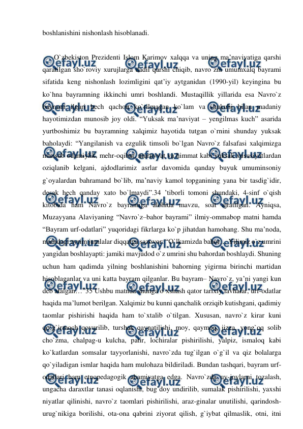  
 
boshlanishini nishonlash hisoblanadi. 
 
O`zbekiston Prezidenti Islom Karimov xalqqa va uning ma’naviyatiga qarshi 
qaratilgan sho`roviy xurujlarga dadil qarshi chiqib, navro`zni umumxalq bayrami 
sifatida keng nishonlash lozimligini qat’iy aytganidan (1990-yil) keyingina bu 
ko`hna bayramning ikkinchi umri boshlandi. Mustaqillik yillarida esa Navro`z 
bayrami ilgari hech qachon ko`rilmagan ko`lam va shukuhi bilan madaniy 
hayotimizdan munosib joy oldi. “Yuksak ma’naviyat – yengilmas kuch” asarida 
yurtboshimiz bu bayramning xalqimiz hayotida tutgan o`rnini shunday yuksak 
baholaydi: “Yangilanish va ezgulik timsoli bo`lgan Navro`z falsafasi xalqimizga 
mansub odamiylik, mehr-oqibat, muruvvat va himmat kabi yuksak xususiyatlardan 
oziqlanib kelgani, ajdodlarimiz asrlar davomida qanday buyuk umuminsoniy 
g`oyalardan bahramand bo`lib, ma’naviy kamol topganining yana bir tasdig`idir, 
desak hech qanday xato bo`lmaydi”.34 ’tiborli tomoni shundaki, 4-sinf o`qish 
kitobida ham Navro`z bayramiga alohida mavzu, soat ajratilgan. Ayniqsa, 
Muzayyana Alaviyaning “Navro`z–bahor bayrami” ilmiy-ommabop matni hamda 
“Bayram urf-odatlari” yuqoridagi fikrlarga ko`p jihatdan hamohang. Shu ma’noda, 
matndagi ayrim jumlalar diqqatga sazovor: “O`lkamizda bahor… Yilimiz o`z umrini 
yangidan boshlayapti: jamiki mavjudod o`z umrini shu bahordan boshlaydi. Shuning 
uchun ham qadimda yilning boshlanishini bahorning yigirma birinchi martidan 
hisoblaganlar va uni katta bayram qilganlar. Bu bayram– Navro`z, ya’ni yangi kun 
deb atalgan…”35 Ushbu matnda shunga o`xshash qator tarixiy lavhalar, urf-odatlar 
haqida ma’lumot berilgan. Xalqimiz bu kunni qanchalik orziqib kutishgani, qadimiy 
taomlar pishirishi haqida ham to`xtalib o`tilgan. Xususan, navro`z kirar kuni 
qo`g`irmoch qovurilib, turshak qaynatilishi, moy, qaymoq, jizza, yong`oq solib 
cho`zma, chalpag-u kulcha, patir, lochiralar pishirilishi, yalpiz, ismaloq kabi 
ko`katlardan somsalar tayyorlanishi, navro`zda tug`ilgan o`g`il va qiz bolalarga 
qo`yiladigan ismlar haqida ham mulohaza bildiriladi. Bundan tashqari, bayram urf-
odatlari ham etnopedagogik ahamiyatga edga. Navro`zda uy-joylarni tozalash, 
ungacha daraxtlar tanasi oqlanishi, bug`doy undirilib, sumalak pishirilishi, yaxshi 
niyatlar qilinishi, navro`z taomlari pishirilishi, araz-ginalar unutilishi, qarindosh-
urug`nikiga borilishi, ota-ona qabrini ziyorat qilish, g`iybat qilmaslik, otni, itni 
