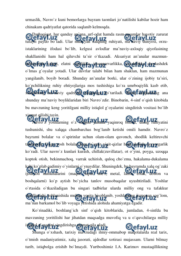  
 
urmaslik, Navro`z kuni bemorlarga bayram taomlari jo`natilishi kabilar hozir ham 
chinakam qadriyatlat qatorida saqlanib kelmoqda. 
Darhaqiqat, har qanday an’ana, urf-odat hamda rasm-rusumlar hayotiy zarurat 
tufayli paydo bo`ladi. Ular muayyan xalqning ruhiyati, ma’naviy dunyosi, orzu-
istaklarining ifodasi bo`lib, kelgusi avlodlar ma’naviy-axloqiy qiyofasining 
shakllanishi ham hal qiluvchi ta’sir o`tkazadi. Aksariyat an’analar mazmun-
mohiyatida xalqni, elatni ezgulikka, insonparvarlikka, yaxshilikka chorlashdek 
o`lmas g`oyalar yotadi. Ular davrlar talabi bilan ham shaklan, ham mazmunan 
yangilanib, boyib boradi. Shunday an’analar borki, ular o`zining ijobiy ta’siri, 
ko`pchilikning ruhiy ehtiyojlariga mos tushishiga ko`ra umrboqiylik kasb etib, 
xalqlarning ma’naviy qadriyati darajasiga ko`tariladi. Sharq xalqlarining ana 
shunday ma’naviy boyliklaridan biri Navro`zdir. Binobarin, 4-sinf o`qish kitobida 
bu mavzuning keng yoritilgani milliy istiqlol g`oyalarini singdirish vositasi bo`lib 
xizmat qilishi tayin. 
Navro`z yoshlarning o`z xalqini yanada yaqinroq bilishi, uning ruhiyatini 
tushunishi, shu xalqqa chambarchas bog`lanib ketishi omili hamdir. Navro`z 
bayrami bolalar va o`spirinlar uchun olam-olam quvonch, shodlik keltiruvchi 
tantanadir. Unga yosh bolalar ham, o`smir yigit-qizlar ham alohida tayyorgarlik 
ko`radi. Ular navro`z kunlari kurash, chillak(zuvillatar), ot o`yini, poyga, uzoqqa 
koptok otish, bekinmachoq, varrak uchirish, quloq cho`zma, hakalama-dukalama 
kabi ko`plab qadimiy o`yinlarni o`ynaydilar. Shuningdek, bu bayramda xalq og`zaki 
ijodiyoti namunalarini (maqol, lapar, she’r, metal, latifa, ertak, doston va 
boshqalarni) ko`p aytish bo`yicha tanlov musobaqalar uyushtiriladi. Yoshlar 
o`rtasida o`tkaziladigan bu singari tadbirlar ularda milliy ong va tafakkur 
shakllanishi, toblanishida muhim vosita hisoblanib, yoshlarning jismonan sog`lom, 
ma’nan barkamol bo`lib voyaga yetishida alohida ahamiyatga egadir. 
Ko`rinadiki, boshlang`ich sinf o`qish kitoblarida, jumladan, 4-sinfda bu 
mavzuning yoritilishi har jihatdan maqsadga muvofiq va u o`quvchilarga milliy 
istiqlol g`oyasini singdirishga xizmat qila oladi. 
Shunga o`xshash, tarixiy mavzudagi ilmiy-ommabop maqolalarda real tarix, 
o`tmish madaniyatimiz, xalq jasorati, ajdodlar xotirasi mujassam. Ularni bilmay 
turib, istiqbolga erishib bo`lmaydi. Yurtboshimiz I.A. Karimov mustaqillikning 
