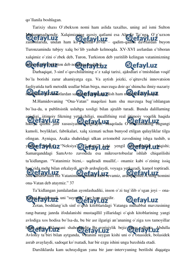  
 
qo`llanila boshlagan. 
Tarixiy shaxs O`zbekxon nomi ham aslida taxallus, uning asl ismi Sulton 
Muhammadxondir. Xalqimizning asosiy qatlami esa Alp Er To`nga, O`g`uzxon 
zamonlarida, undan ham ko`p asrlar avval – qadim-qadim davrlardan buyon 
Turonzaminda tubjoy xalq bo`lib yashab kelmoqda. XV-XVI asrlardan e’tiboran 
xalqimiz o`zini o`zbek deb, Turon, Turkiston deb yuritilib kelingan vatanimizning 
nomi esa O`zbekiston deb nomlana boshladi. 
Darhaqiqat, 3-sinf o`quvchilarining o`z xalqi tarixi, ajdodlari o`tmishidan voqif 
bo`la borishi zarur ahamiyatga ega. Va aytish joizki, o`qituvchi innovatsion 
faoliyatida turli metodik usullar bilan birga, mavzuga doir qo`shimcha ilmiy-nazariy 
manbalar, ma’lumotlardan samarali foydalana olish ham muhim rol o`ynaydi. 
M.Hamidovaning “Ona-Vatan” maqolasi ham shu mavzuga bag`ishlangan 
bo`lsa-da, u publitsistik uslubga xosligi bilan ajralib turadi. Bunda dalillarning 
aniqligi, ijtimoiy fikrning yetakchiligi, muallifning real ijtimoiy voqelik haqida 
hikoya qilishi janr xususiyatini belgilaydi. Maqolada O`zbekistonning bugungi 
kamoli, boyliklari, fabrikalari, xalq xizmati uchun bunyod etilgan qulayliklar tilga 
olingan. Ayniqsa, Asaka shahridagi ulkan avtomobil zavodining ishga tushib, u 
yerdan “Matiz”, “Neksiya”, “Lasetti” kabi yengil avtomobillar chiqishi; 
Samarqanddagi SamAvto zavodida esa mikroavtobuslar ishlab chiqarilishi 
ta’kidlangan. “Vatanimiz bizni,– uqdiradi muallif,– onamiz kabi o`zining issiq 
bag`rida mehr bilan erkalaydi, sevib ardoqlaydi, voyaga yetkazadi, kamol toptiradi. 
Shu sababli ham biz Vatanimizni onamiz kabi sevamiz, ardoqlaymiz. Uning nomini 
ona-Vatan deb ataymiz.” 37 
Ta’kidlangan jumlalardan ayonlashadiki, inson o`zi tug`ilib o`sgan joyi – ona-
Vatani hisoblanadi, uni “suymak” farz ham qarzdir. 
Zotan, boshlang`ich sinf o`qish kitoblaridagi Vatanga muhabbat mavzusining 
rang-barang janrda ifodalanishi mustaqillil yillaridagi o`qish kitoblarining yangi 
avlodiga xos hodisa bo`lsa-da, bu bir asr ilgarigi an’ananing o`ziga xos tamoyillar 
bilan qayta tiklangani shahodatidir. Bu vorisiylik bejiz emas, albatta. Abdulla 
Avloniy ta’biri bilan aytganda, Vatanini suygan kishi uni o`z onasidek, bolasidek 
asrab avaylaydi, sadoqat ko`rsatadi, har bir ezgu ishini unga baxshida etadi. 
Darsliklarda kam uchraydigan yana bir janr–intervyuning berilishi diqqatga 
