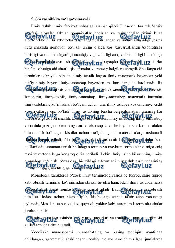  
 
5. Shevachilikka yo‘l qo‘yilmaydi. 
Ilmiy uslub ilmiy faoliyat sohasiga xizmat qiladi.U asosan fan tili.Asosiy 
vazifasi g‘oyalar faktlar qonuniyatlar hodislar va tushunchalar tizimi bilan 
aloqadorlikdir. Bu axborotlar isbotlangan , dalillangan va umumlashganligi,yozma 
nutq shaklida nomoyon bo‘lishi uning o‘ziga xos xususiyatlaridir.Axborotning 
holisligi va umumlashganligi,mantiqiy vap izchilligi,aniq va batafsilligi bu uslubga 
xosdir.Bu uslubda avtor shaxsi ifodalanmaydi,buyoqdor so‘zzlar uchramaydi. Har 
bir fan sohasiga oid shartli qisqartmalar va ramziy belgilar uchraydi. Shu fanga oid 
terminlar uchraydi. Albatta, ilmiy texnik bayon ilmiy matematik bayondan yoki 
qat’iy ilmiy bayon ilmiy-ommabop bayondan ma’lum darajada farqlanadi. Bu 
tafovutlar bayon qilish situatsiyasi va bayon qilish «materiali»dan kelib chiqadi. 
Binobarin, ilmiy-texnik, ilmiy-ommabop, ilmiy-ommabop matematik bayonlar 
ilmiy uslubning ko‘rinishlari bo‘lgani uchun, ular ilmiy uslubga xos umumiy, yaxlit 
xususiyatlarga ega bo‘ladi. Ilmiy uslubning barcha belgi-alomatlari ularning har 
birida o‘ziga xos bir shaklda takrorlanadi. Masalan, ilmiy uslubning ilmiy-ommabop 
variantida yozilgan biron fanga oid kitob, maqola va lektsiyalar shu fan masalalari 
bilan tanish bo‘lmagan kishilar uchun mo‘ljallanganda material ularga tushunarli 
shaklda bayon etiladi, fikr jonli va qiziqarli tushuntiriladi, ilmiy terminlar kam 
qo‘llaniladi, umuman tanish bo‘lmagan termin va mavhum formulalar o‘rniga aniq 
tasviriy materiallarga kengroq o‘rin beriladi. Lekin ilmiy uslub bilan uning ilmiy-
ommabop ko‘rinishi o‘rtasidagi bir xildagi tafovutlar ilmiy uslub tushunchasining 
bir butunligiga, yaxlitligiga putur etkazmaydi. 
Monologik xarakterda o‘zbek ilmiy terminologiyasida oq tuproq, sariq tuproq 
kabi obrazli terminlar ko‘rinishidan obrazli tuyulsa ham, lekin ilmiy uslubda narsa 
va xodisalarni faqat nomlash uchun xizmat qiladi. Badiiy adabiyotda esa obrazli 
tafakkur ifodasi uchun xizmat qilib, kitobxonga estetik ta’sir etish vositasiga 
aylanadi. Masalan, uchur yulduz, quyruqli yulduz kabi astronomik terminlar shular 
jumlasidandir. 
Ilmiy-ommabop uslubda badiiy nutq unsurlari va usullariga murojaat qilinishi 
xollari tez-tez uchrab turadi. 
Voqelikka munosabatni munosabatning va buning tadqiqini mantiiqan 
dalillangan, grammatik shakllangan, adabiy me’yor asosida tuzilgan jumlalarda 

