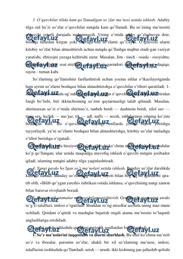  
 
3. O’quvchilar tilida kam qo’llanadigan so’zlar ma’nosi ustida ishlash. Adabiy 
tilga oid ba’zi so’zlar o’quvchilar nutqida kam qo’llanadi. Bu so’zning ma’nosini 
o’quvchi yetarli darajada tushunmaydi. Uning o’rnida oddiy so’zlashuvga doir, 
boshqa tillardan kirgan yoki shevaga oid so’zlarni qo’Uaydi. O’qituvchi ularni 
kitobiy so’zlar bilan almashtirish uchun nutqda qo’llashga majbur etadi-gan vaziyat 
yaratishi, ehtiyojni yuzaga keltirishi zarur. Masalan, Jim - tinch - osuda - osoyishta; 
yurakdan - dil-dan; soat strelkasi - soat millari; garmdori - qalampir; minut - daqiqa; 
rayon - tuman kabi. 
So’zlarning qo’llanishini faollashtirish uchun yozma ishlar o’tkazilayotganda 
ham ayrim so’zlarni boshqasi bilan almashtirishga o’quvchilar e’tibori qaratiladi. 1-
sinfda rasmlar asosida og’zaki hikoya tuza-yotgan o’quvchilarning nutqi biri-biridan 
farqli bo’lishi, biri ikkinchisining so’zini qaytarmasligi talab qilinadi. Masalan, 
shirinsuxan so’zi o’rnida shirinso’z, tanbeh berdi — dashnom berdi, zilol suv — 
tiniq suv, kichik — mo’jaz, tik — adl, nafls — nozik, ishbilarmon ishning ko’zini 
biladigan kabi. Bu o’quvchilarni keyingi sinflarda yozma bayon yozishga 
tayyorlaydi, ya’ni so’zlarni boshqasi bilan almashtirishga, kitobiy so’zlar tanlashga 
e’tibor berishga o’rgatadi. 
Darsliklarda bola hissiyotiga ta’sir qiluvchi ko’chma ma’nodagi badiiy ifodalar 
ko’p qo’llangan, ular ustida maqsadga muvofiq ishlash o’quvchi nutqini jozibador 
qiladi, ularning nutqini adabiy tilga yaqinlashtiradi. 
4. Yangi paydo bo’lgan so’z ma’nolari ustida ishlash. Bunday so’zlar darslikda 
kam qo’llanadi. Bunday so’zlarning bolalar hayoti bilan bog’liq bo’lganlarini ajra-
tib olib, «Bilib qo’ygan yaxshi» rubrikasi ostida ishlansa, o’quvchining nutqi zamon 
bilan baravar rivojlanib boradi. 
5. Grammatik atamalar ma’nosi bilan tanishtirish. Grammatik atamaning awalo 
to’g’ri talaffuzi, imlosi o’rgatiladi. Shundan so’ng misollar asosida uning maz-muni 
ochiladi. Qoidani o’qitish va mashqlar bajarish orqali atama ma’nosini to’laqonli 
anglashlariga erishiladi. 
Lug’at ustida ishlashda quyidagi metodik usullardan foydalaniladi: 
1. So’z ma’nolarini taqqoslash va ularni sharhlash. Bu usul ko’chma ma’noli 
so’z va iboralar, paronim so’zlar, shakli bir xil so’zlarning ma’nosi, imlosi, 
talaffuzini izohlashda qo’llaniladi: urish — urush: ikki kishining jan-jallashib qolishi 
