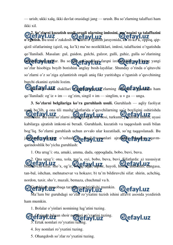  
 
— urish; ukki xalq, ikki davlat orasidagi jang — urush. Bu so’zlarning talaffuzi ham 
ikki xil. 
2. So’zlarni kuzatish usuli orqali ularning imlosini, ma’nosini va talaffuzini 
o’rgatish. Bu usul o’zakdosh so’zlarni o’rganish jarayonida, ko’m-ko’k, oppoq, qip-
qizil sifatlarining (qizil, oq, ko’k) ma’no nozikliklari, imlosi, talaffuzini o’rgatishda 
qo’llaniladi. Masalan: gul, guidon, gulchi, gulzor, gulli, guhiz, gulla so’zlarining 
tarkibini kuzatadilar. Bu so’zlar ma’nosidagi farqni izohlaydilar va tilning yangi 
so’zlar hisobiga boyib borishini anglay bosh-laydilar. Shunday o’rinda o’qituvchi 
so’zlarni o’z so’ziga aylantirish orqali aniq fikr yuritishga o’rganish o’quvchining 
burchi ekanini aytishi lozim. 
Kuzatish usuli shakllari o’zgarayotgan so’zlarning imlosini o’rgatishda ham 
qo’llaniladi: og`iz + im — og’zim, singil + im — singlim, u + ga — unga. 
3. So’zlarni belgilariga ko’ra guruhlash usuli. Guruhlash — aqliy faoliyat 
usuli bo’lib, u ona tili mashg’ulotlarida o’quvchilarning so’z boyligini oshirishda 
muhimdir. Bu usul so’zlarni anglatayotgan ma’nosi, turkumi, yasalishi, imlosi, uyasi 
kabilarga ajratish imkoni-ni beradi. Guruhlash, kuzatish va taqqoslash usuli bilan 
bog’liq. So’zlarni guruhlash uchun avvalo ular kuzatiladi, so’ng taqqoslanadi. Bu 
jarayonda ularning o’xshash va farqli tomonlari ajratiladi. Masalan, qavm-
qarindoshlik bo’yicha guruhlash: 
1. Ota urug’i: ota, amaki, amma, dada, oppoqdada, bobo, buvi, buva. 
2. Ona urug’i: ona, xola, tog’a, oyi, bobo, buva, buvi. Sifatlarda: a) xususiyat 
bildiruvchi sifat: sho’x, og’ir, bosiq, aqlli, aqlsiz, hayoli, hissiz, andishali, dangasa, 
tan-bal, ishchan, mehnatsevar va hokazo; b) ta’m bildiruvchi sifat: shirin, achchiq, 
nordon, taxir, sho’r, mazali, bemaza, chuchmal va h. 
Guruhlash musobaqa tarzida uyushtirilishi mumkin. 
Ma’lum bir guruhdagi so’zlar ro’yxatini tuzish ishini alfavit asosida yozdirish 
ham mumkin. 
1. Bolalar o’yinlari nomining lug’atini tuzing. 
2. O’zingiz bilgan shoir nomlari ro’yxatini tuzing. 
3. Ertak nomlari ro’yxatini tuzing. 
4. Joy nomlari ro’yxatini tuzing. 
5. Ohangdosh so’zlar ro’yxatini tuzing. 
