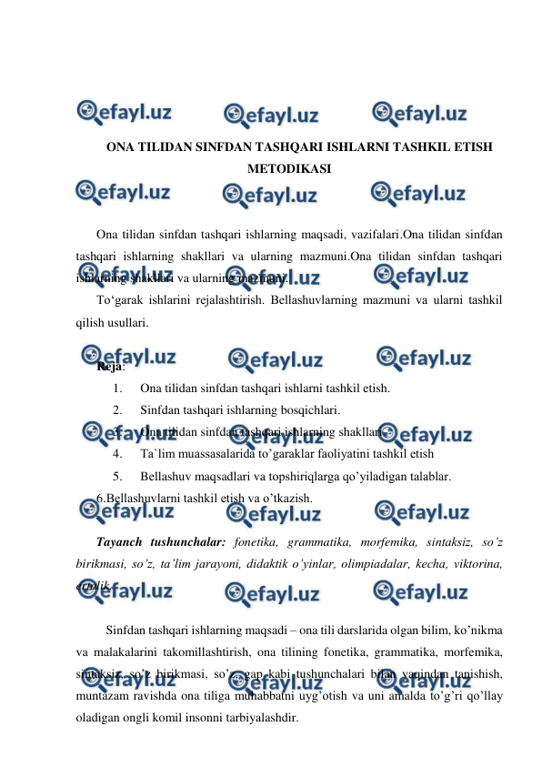  
 
 
 
 
 
ONA TILIDAN SINFDAN TASHQARI ISHLARNI TASHKIL ETISH 
METODIKASI 
 
 
Ona tilidan sinfdan tashqari ishlarning maqsadi, vazifalari.Ona tilidan sinfdan 
tashqari ishlarning shakllari va ularning mazmuni.Ona tilidan sinfdan tashqari 
ishlarning shakllari va ularning mazmuni. 
To‘garak ishlarini rejalashtirish. Bellashuvlarning mazmuni va ularni tashkil 
qilish usullari. 
 
Reja: 
1. 
Ona tilidan sinfdan tashqari ishlarni tashkil etish. 
2. 
Sinfdan tashqari ishlarning bosqichlari. 
3. 
Ona tilidan sinfdan tashqari ishlarning shakllari 
4. 
Ta`lim muassasalarida to’garaklar faoliyatini tashkil etish 
5. 
Bellashuv maqsadlari va topshiriqlarga qo’yiladigan talablar. 
6.Bellashuvlarni tashkil etish va o’tkazish. 
 
Tayanch tushunchalar: fonetika, grammatika, morfemika, sintaksiz, so’z 
birikmasi, so’z, ta’lim jarayoni, didaktik o’yinlar, olimpiadalar, kecha, viktorina, 
ertalik. 
 
   Sinfdan tashqari ishlarning maqsadi – ona tili darslarida olgan bilim, ko’nikma 
va malakalarini takomillashtirish, ona tilining fonetika, grammatika, morfemika, 
sintaksiz, so’z birikmasi, so’z, gap kabi tushunchalari bilan yaqindan tanishish, 
muntazam ravishda ona tiliga muhabbatni uyg’otish va uni amalda to’g’ri qo’llay 
oladigan ongli komil insonni tarbiyalashdir. 
