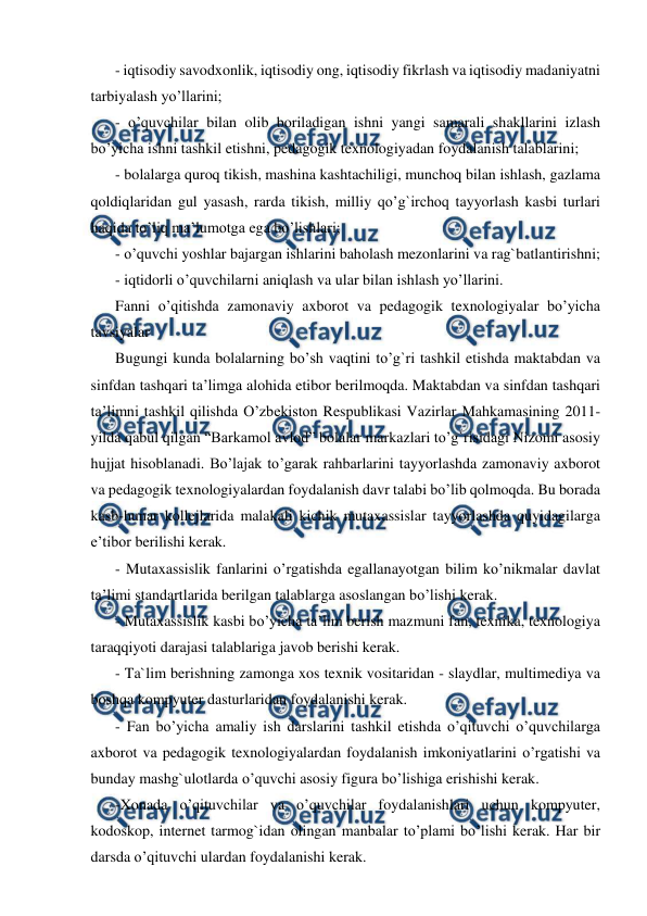  
 
- iqtisodiy savodxonlik, iqtisodiy ong, iqtisodiy fikrlash va iqtisodiy madaniyatni 
tarbiyalash yo’llarini; 
- o’quvchilar bilan olib boriladigan ishni yangi samarali shakllarini izlash 
bo’yicha ishni tashkil etishni, pedagogik texnologiyadan foydalanish talablarini; 
- bolalarga quroq tikish, mashina kashtachiligi, munchoq bilan ishlash, gazlama 
qoldiqlaridan gul yasash, rarda tikish, milliy qo’g`irchoq tayyorlash kasbi turlari 
haqida to’liq ma’lumotga ega bo’lishlari; 
- o’quvchi yoshlar bajargan ishlarini baholash mezonlarini va rag`batlantirishni; 
- iqtidorli o’quvchilarni aniqlash va ular bilan ishlash yo’llarini. 
Fanni o’qitishda zamonaviy axborot va pedagogik texnologiyalar bo’yicha 
tavsiyalar 
Bugungi kunda bolalarning bo’sh vaqtini to’g`ri tashkil etishda maktabdan va 
sinfdan tashqari ta’limga alohida etibor berilmoqda. Maktabdan va sinfdan tashqari 
ta’limni tashkil qilishda O’zbekiston Respublikasi Vazirlar Mahkamasining 2011-
yilda qabul qilgan “Barkamol avlod” bolalar markazlari to’g`risidagi Nizomi asosiy 
hujjat hisoblanadi. Bo’lajak to’garak rahbarlarini tayyorlashda zamonaviy axborot 
va pedagogik texnologiyalardan foydalanish davr talabi bo’lib qolmoqda. Bu borada 
kasb-hunar kollejlarida malakali kichik mutaxassislar tayyorlashda quyidagilarga 
e’tibor berilishi kerak. 
- Mutaxassislik fanlarini o’rgatishda egallanayotgan bilim ko’nikmalar davlat 
ta’limi standartlarida berilgan talablarga asoslangan bo’lishi kerak. 
- Mutaxassislik kasbi bo’yicha ta’lim berish mazmuni fan, texnika, texnologiya 
taraqqiyoti darajasi talablariga javob berishi kerak. 
- Ta`lim berishning zamonga xos texnik vositaridan - slaydlar, multimediya va 
boshqa kompyuter dasturlaridan foydalanishi kerak. 
- Fan bo’yicha amaliy ish darslarini tashkil etishda o’qituvchi o’quvchilarga 
axborot va pedagogik texnologiyalardan foydalanish imkoniyatlarini o’rgatishi va 
bunday mashg`ulotlarda o’quvchi asosiy figura bo’lishiga erishishi kerak. 
-Xonada o’qituvchilar va o’quvchilar foydalanishlari uchun kompyuter, 
kodoskop, internet tarmog`idan olingan manbalar to’plami bo’lishi kerak. Har bir 
darsda o’qituvchi ulardan foydalanishi kerak. 
