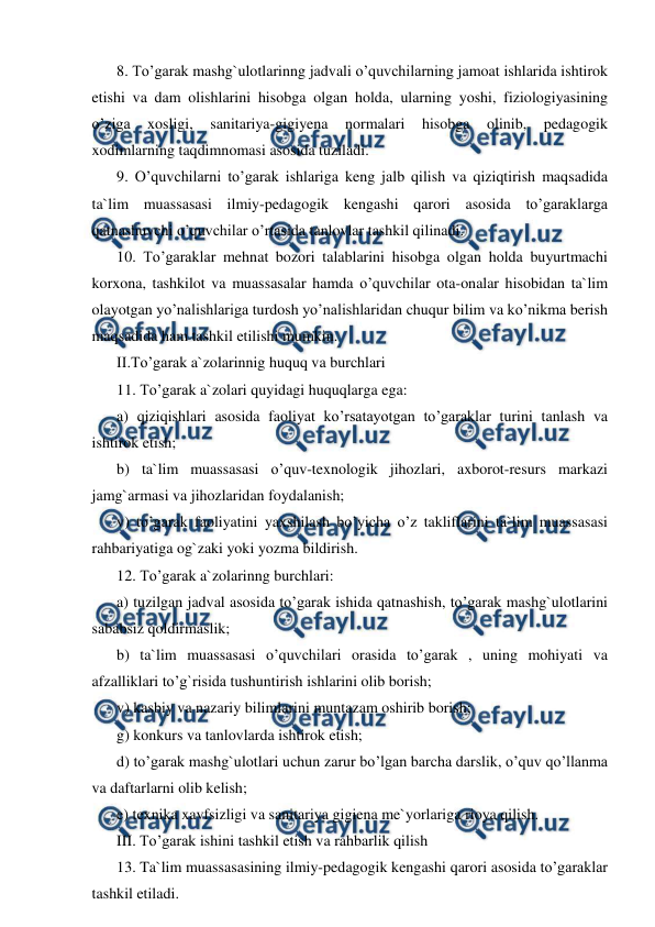  
 
8. To’garak mashg`ulotlarinng jadvali o’quvchilarning jamoat ishlarida ishtirok 
etishi va dam olishlarini hisobga olgan holda, ularning yoshi, fiziologiyasining 
o’ziga 
xosligi, 
sanitariya-gigiyena 
normalari 
hisobga 
olinib, 
pedagogik 
xodimlarning taqdimnomasi asosida tuziladi. 
9. O’quvchilarni to’garak ishlariga keng jalb qilish va qiziqtirish maqsadida 
ta`lim muassasasi ilmiy-pedagogik kengashi qarori asosida to’garaklarga 
qatnashuvchi o’quvchilar o’rtasida tanlovlar tashkil qilinadi. 
10. To’garaklar mehnat bozori talablarini hisobga olgan holda buyurtmachi 
korxona, tashkilot va muassasalar hamda o’quvchilar ota-onalar hisobidan ta`lim 
olayotgan yo’nalishlariga turdosh yo’nalishlaridan chuqur bilim va ko’nikma berish 
maqsadida ham tashkil etilishi mumkin. 
II.To’garak a`zolarinnig huquq va burchlari 
11. To’garak a`zolari quyidagi huquqlarga ega: 
a) qiziqishlari asosida faoliyat ko’rsatayotgan to’garaklar turini tanlash va 
ishtirok etish; 
b) ta`lim muassasasi o’quv-texnologik jihozlari, axborot-resurs markazi 
jamg`armasi va jihozlaridan foydalanish; 
v) to’garak faoliyatini yaxshilash bo’yicha o’z takliflarini ta`lim muassasasi 
rahbariyatiga og`zaki yoki yozma bildirish. 
12. To’garak a`zolarinng burchlari: 
a) tuzilgan jadval asosida to’garak ishida qatnashish, to’garak mashg`ulotlarini 
sababsiz qoldirmaslik; 
b) ta`lim muassasasi o’quvchilari orasida to’garak , uning mohiyati va 
afzalliklari to’g`risida tushuntirish ishlarini olib borish; 
v) kasbiy va nazariy bilimlarini muntazam oshirib borish; 
g) konkurs va tanlovlarda ishtirok etish; 
d) to’garak mashg`ulotlari uchun zarur bo’lgan barcha darslik, o’quv qo’llanma 
va daftarlarni olib kelish; 
e) texnika xavfsizligi va sanitariya gigiena me`yorlariga rioya qilish. 
III. To’garak ishini tashkil etish va rahbarlik qilish 
13. Ta`lim muassasasining ilmiy-pedagogik kengashi qarori asosida to’garaklar 
tashkil etiladi. 
