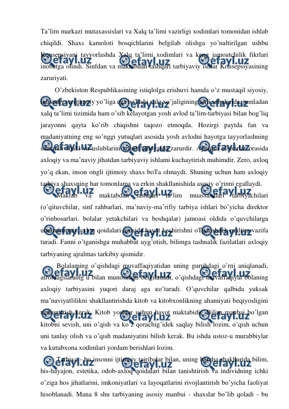  
 
Ta’lim markazi mutaxassislari va Xalq ta’limi vazirligi xodimlari tomonidan ishlab 
chiqildi. Shaxs kamoloti bosqichlarini belgilab olishga yo’naltirilgan ushbu 
Konsepsiyani tayyorlashda Xalq ta’limi xodimlari va keng jamoatchilik fikrlari 
inobatga olindi. Sinfdan va maktabdan tashqari tarbiyaviy ishlar Konsepsiyasining 
zaruriyati.  
  O’zbekiston Respublikasining istiqlolga erishuvi hamda o’z mustaqil siyosiy, 
iqtisodiy va ijtimoiy yo’liga ega boTishi xalq xo’jaligining turli sohalarida, jumladan 
xalq ta’limi tizimida ham o’sib kelayotgan yosh avlod ta’lim-tarbiyasi bilan bog’liq 
jarayonni qayta ko’rib chiqishni taqozo etmoqda. Hozirgi paytda fan va 
madaniyatning eng so’nggi yutuqlari asosida yosh avlodni hayotga tayyorlashning 
samarali shakl va uslublarini izlash nihoyatda zarurdir. Ayniqsa o’smirlar orasida 
axloqiy va ma’naviy jihatdan tarbiyaviy ishlami kuchaytirish muhimdir. Zero, axloq 
yo’q ekan, inson ongli ijtimoiy shaxs boTa olmaydi. Shuning uchun ham axloqiy 
tarbiya shaxsning har tomonlama va erkin shakllanishida asosiy o’rinni egallaydi.  
   Maktab 
va 
maktabdan 
tashqari 
ta’lim 
muassasalari 
tarbiyachilari 
(o’qituvchilar, sinf rahbarlari, ma’naviy-ma’rifiy tarbiya ishlari bo’yicha direktor 
o’rinbosarlari. bolalar yetakchilari va boshqalar) jamoasi oldida o’quvchilarga 
umuminsoniy axloq qoidalari asosida hayot kechirishni oTgatishdek muliim vazifa 
turadi. Fanni o’tganishga muhabbat uyg’otish, bilimga tashnalik fazilatlari axloqiy 
tarbiyaning ajralmas tarkibiy qismidir.  
   Bolalaming o’qishdagi muvaffaqiyatidan uning guruhdagi o’rni aniqlanadi, 
atrofdagilaraing u bilan munosabati belgilanadi, o’qishdagi muvaffaqiyat bolaning 
axloqiy tarbiyasini yuqori daraj aga ко’taradi. O’quvchilar qalbida yuksak 
ma’naviyatlilikni shakllantirishda kitob va kitobxonlikning ahamiyati beqiyosligini 
tushuntirish kerak. Kitob yoshlar uchun hayot maktabidir. Bilim manbai bo’lgan 
kitobni sevish, uni o’qish va ko’z qorachig’idek saqlay bilish lozim, o’qish uchun 
uni tanlay olish va o’qish madaniyatini bilish kerak. Bu ishda ustoz-u murabbiylar 
va kutubxona xodimlari yordam berishlari lozim.  
   Tarbiya - bu insonni ijtimoiy tajribalar bilan, uning barcha shakllarida bilim, 
his-hayajon, estetika, odob-axloq qoidalari bilan tanishtirish va individning ichki 
o’ziga hos jihatlarini, imkoniyatlari va layoqatlarini rivojlantirish bo’yicha faoliyat 
hisoblanadi. Mana 8 shu tarbiyaning asosiy manbai - shaxslar bo’lib qoladi - bu 
