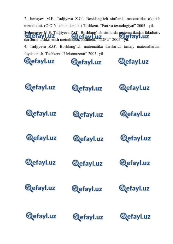  
 
2. Jumayev M.E, Tadjiyeva Z.G‘. Boshlang‘ich sinflarda matematika o‘qitish 
metodikasi. (O O‘Y uchun darslik.) Toshkent. “Fan va texnologiyai” 2005 - yil. 
3. Jumayev M.E, Tadjiyeva Z.G‘. Boshlang‘ich sinflarda matematikadan fakultativ 
darslarni tashkil etish metodikasi. Toshkent. “TDPU” 2005 - yil. 
4. Tadjiyeva Z.G‘. Boshlang‘ich matematika darslarida tarixiy materiallardan 
foydalanish. Toshkent. “Uzkomtzentr” 2003- yil 
 
